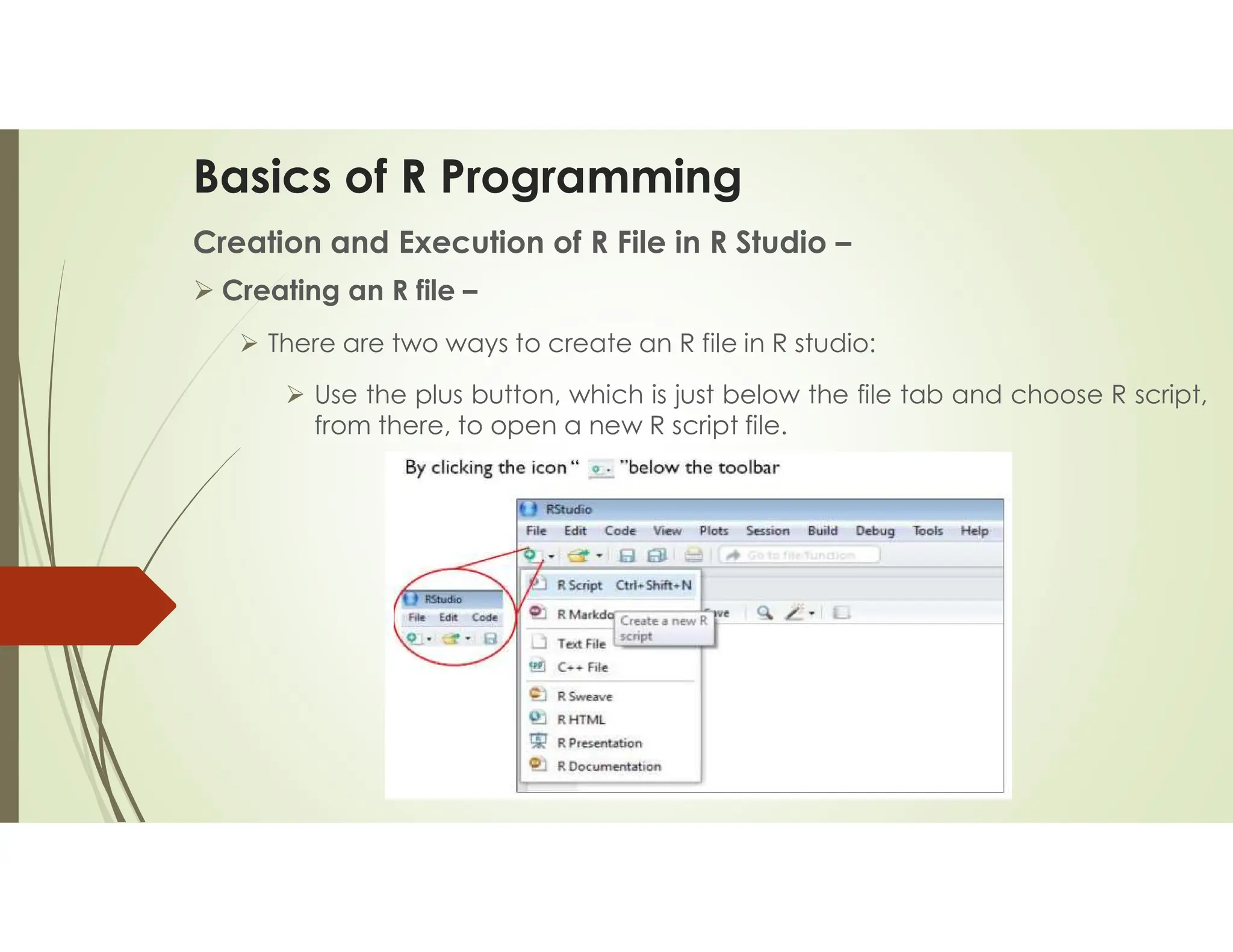 Basics of R Programming Creation and Execution of R File in R Studio –  Creating an R file –  There are two ways to create an R file in R studio:  Use the plus button, which is just below the file tab and choose R script, from there, to open a new R script file. 