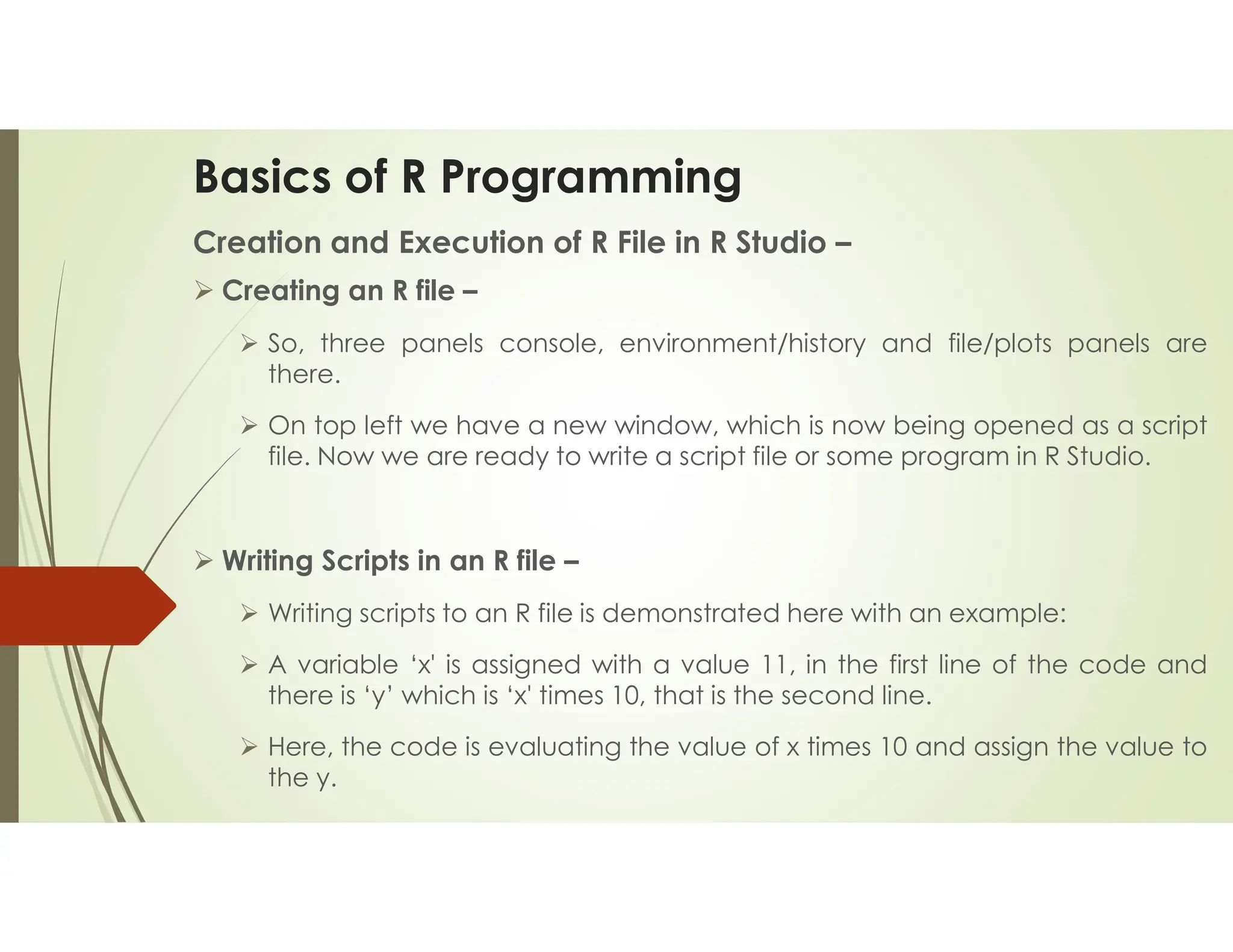 Basics of R Programming Creation and Execution of R File in R Studio –  Creating an R file –  So, three panels console, environment/history and file/plots panels are there.  On top left we have a new window, which is now being opened as a script file. Now we are ready to write a script file or some program in R Studio.  Writing Scripts in an R file –  Writing scripts to an R file is demonstrated here with an example:  A variable ‘x' is assigned with a value 11, in the first line of the code and there is ‘y’ which is ‘x' times 10, that is the second line.  Here, the code is evaluating the value of x times 10 and assign the value to the y. 