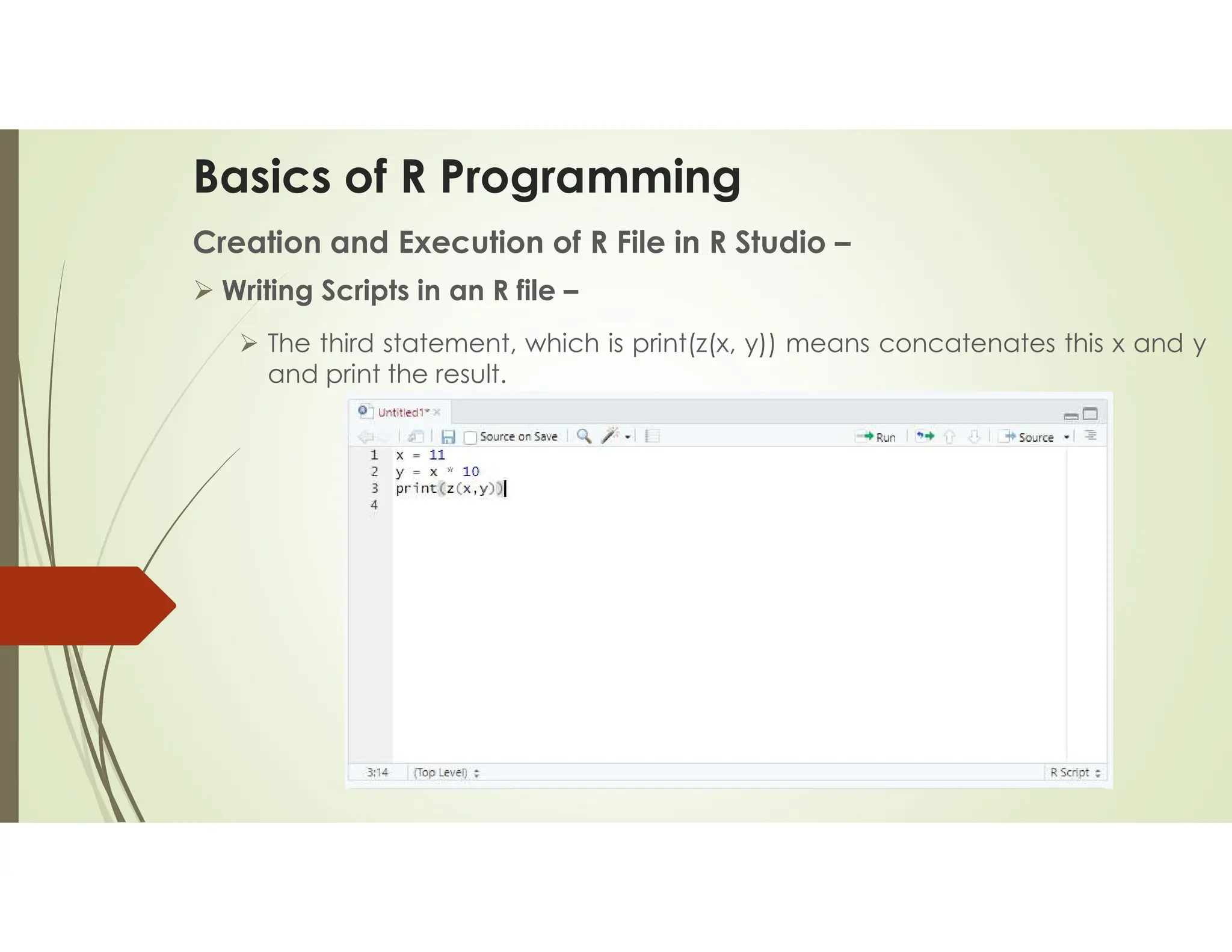 Basics of R Programming Creation and Execution of R File in R Studio –  Writing Scripts in an R file –  The third statement, which is print(z(x, y)) means concatenates this x and y and print the result. 