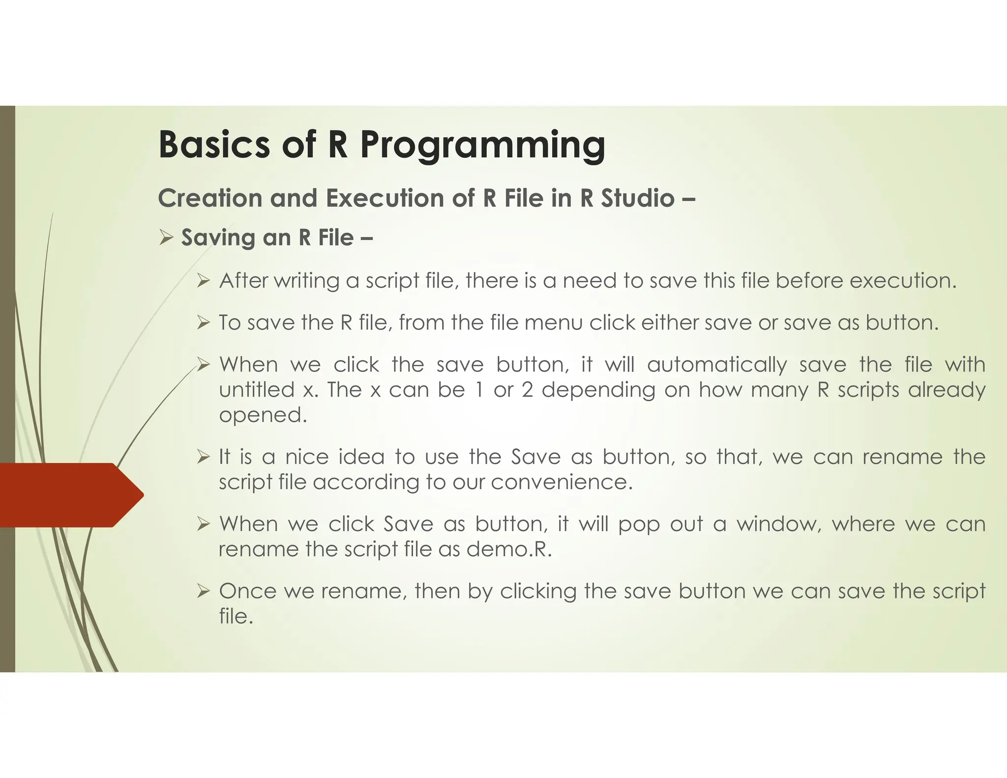 Basics of R Programming Creation and Execution of R File in R Studio –  Saving an R File –  After writing a script file, there is a need to save this file before execution.  To save the R file, from the file menu click either save or save as button.  When we click the save button, it will automatically save the file with untitled x. The x can be 1 or 2 depending on how many R scripts already opened.  It is a nice idea to use the Save as button, so that, we can rename the script file according to our convenience.  When we click Save as button, it will pop out a window, where we can rename the script file as demo.R.  Once we rename, then by clicking the save button we can save the script file. 