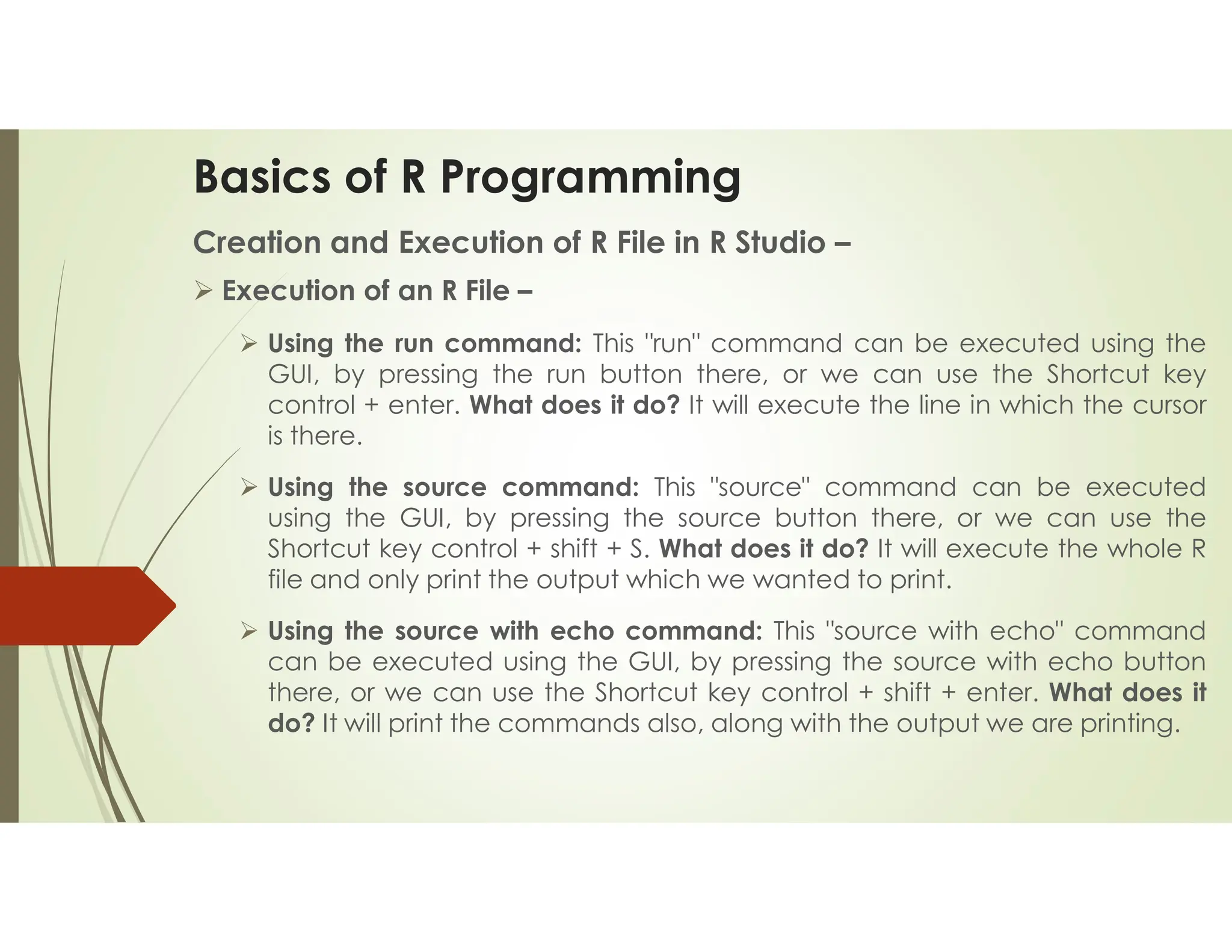 Basics of R Programming Creation and Execution of R File in R Studio –  Execution of an R File –  Using the run command: This "run" command can be executed using the GUI, by pressing the run button there, or we can use the Shortcut key control + enter. What does it do? It will execute the line in which the cursor is there.  Using the source command: This "source" command can be executed using the GUI, by pressing the source button there, or we can use the Shortcut key control + shift + S. What does it do? It will execute the whole R file and only print the output which we wanted to print.  Using the source with echo command: This "source with echo" command can be executed using the GUI, by pressing the source with echo button there, or we can use the Shortcut key control + shift + enter. What does it do? It will print the commands also, along with the output we are printing. 