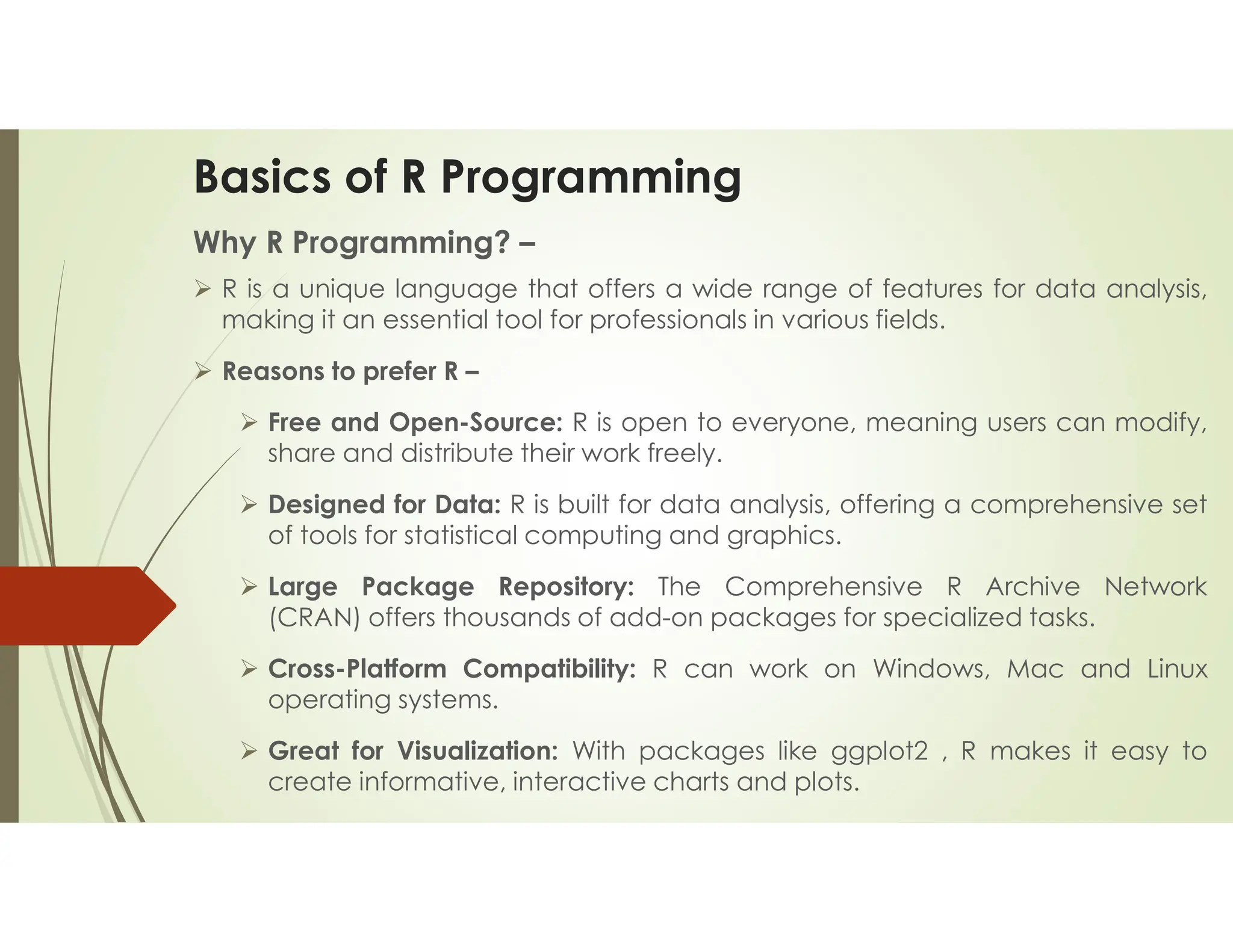 Basics of R Programming Why R Programming? –  R is a unique language that offers a wide range of features for data analysis, making it an essential tool for professionals in various fields.  Reasons to prefer R –  Free and Open-Source: R is open to everyone, meaning users can modify, share and distribute their work freely.  Designed for Data: R is built for data analysis, offering a comprehensive set of tools for statistical computing and graphics.  Large Package Repository: The Comprehensive R Archive Network (CRAN) offers thousands of add-on packages for specialized tasks.  Cross-Platform Compatibility: R can work on Windows, Mac and Linux operating systems.  Great for Visualization: With packages like ggplot2 , R makes it easy to create informative, interactive charts and plots. 