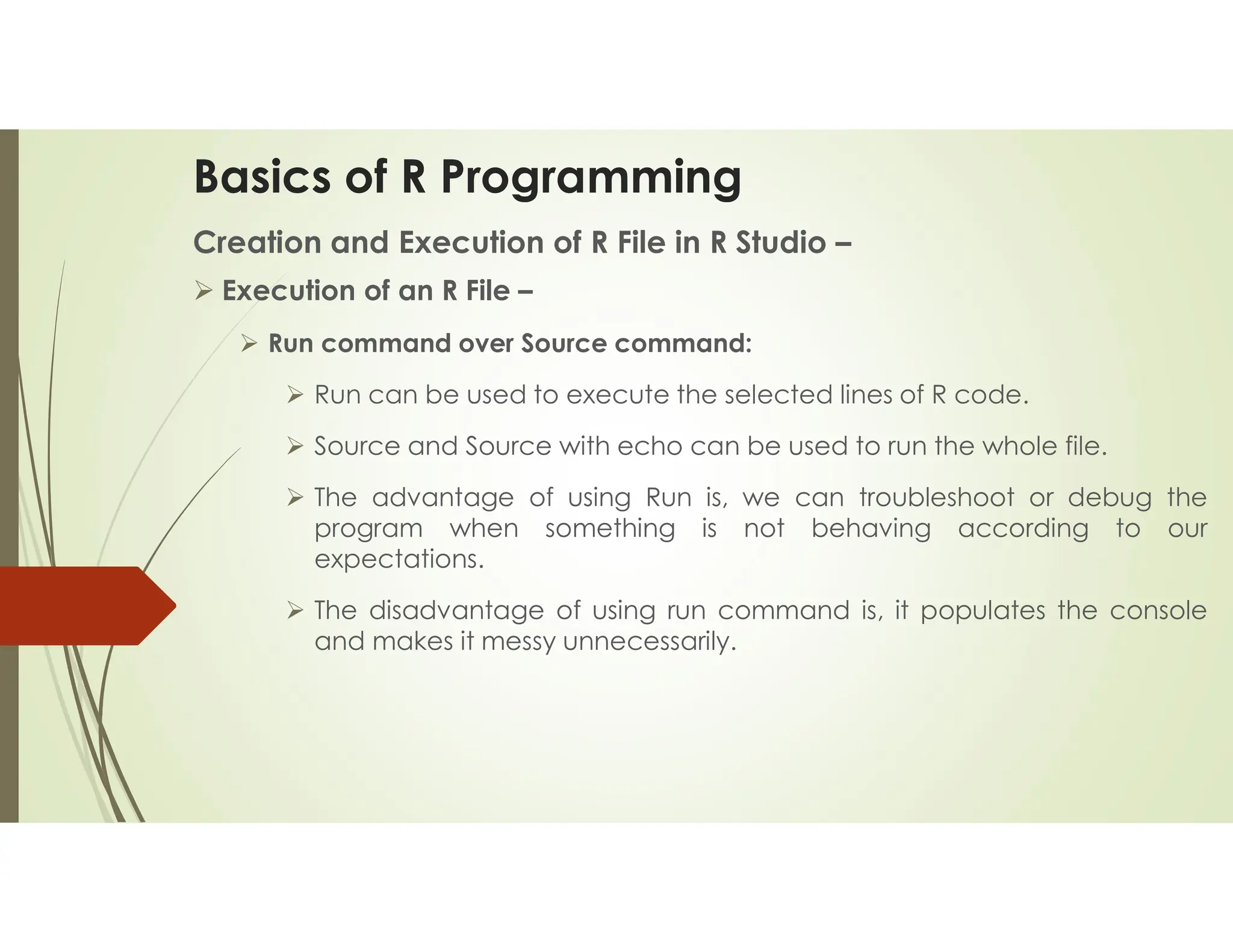 Basics of R Programming Creation and Execution of R File in R Studio –  Execution of an R File –  Run command over Source command:  Run can be used to execute the selected lines of R code.  Source and Source with echo can be used to run the whole file.  The advantage of using Run is, we can troubleshoot or debug the program when something is not behaving according to our expectations.  The disadvantage of using run command is, it populates the console and makes it messy unnecessarily. 