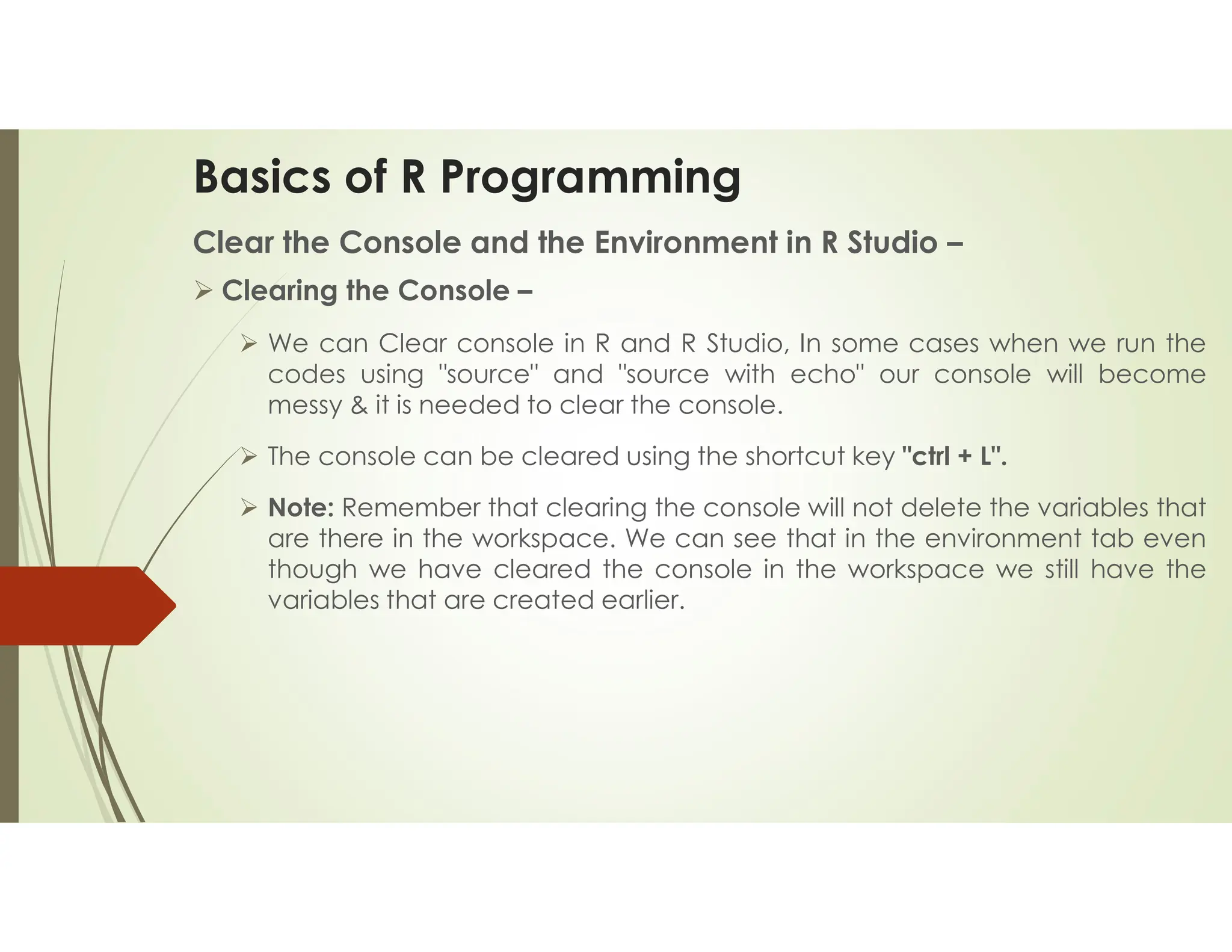 Basics of R Programming Clear the Console and the Environment in R Studio –  Clearing the Console –  We can Clear console in R and R Studio, In some cases when we run the codes using "source" and "source with echo" our console will become messy & it is needed to clear the console.  The console can be cleared using the shortcut key "ctrl + L".  Note: Remember that clearing the console will not delete the variables that are there in the workspace. We can see that in the environment tab even though we have cleared the console in the workspace we still have the variables that are created earlier. 