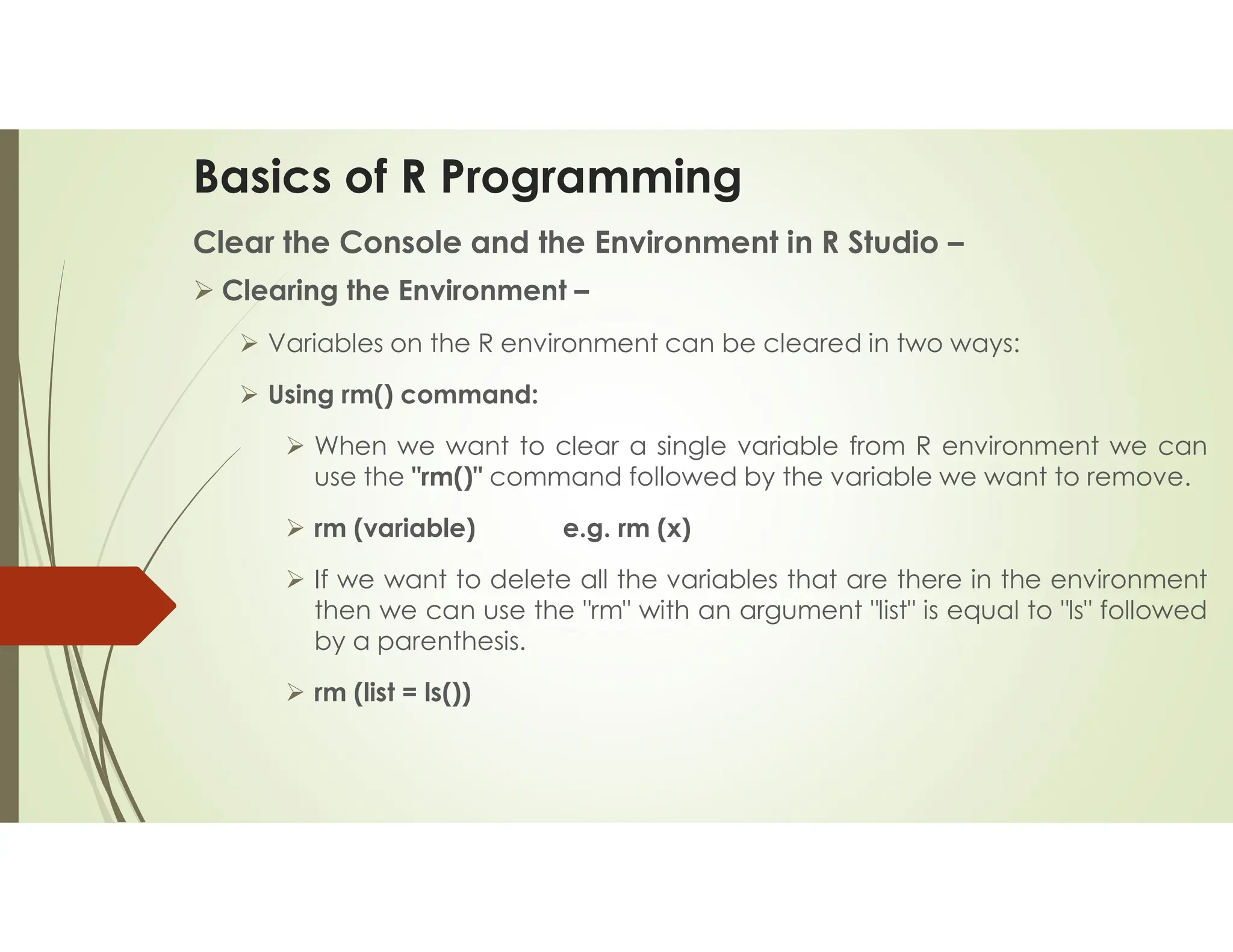 Basics of R Programming Clear the Console and the Environment in R Studio –  Clearing the Environment –  Variables on the R environment can be cleared in two ways:  Using rm() command:  When we want to clear a single variable from R environment we can use the "rm()" command followed by the variable we want to remove.  rm (variable) e.g. rm (x)  If we want to delete all the variables that are there in the environment then we can use the "rm" with an argument "list" is equal to "ls" followed by a parenthesis.  rm (list = ls()) 