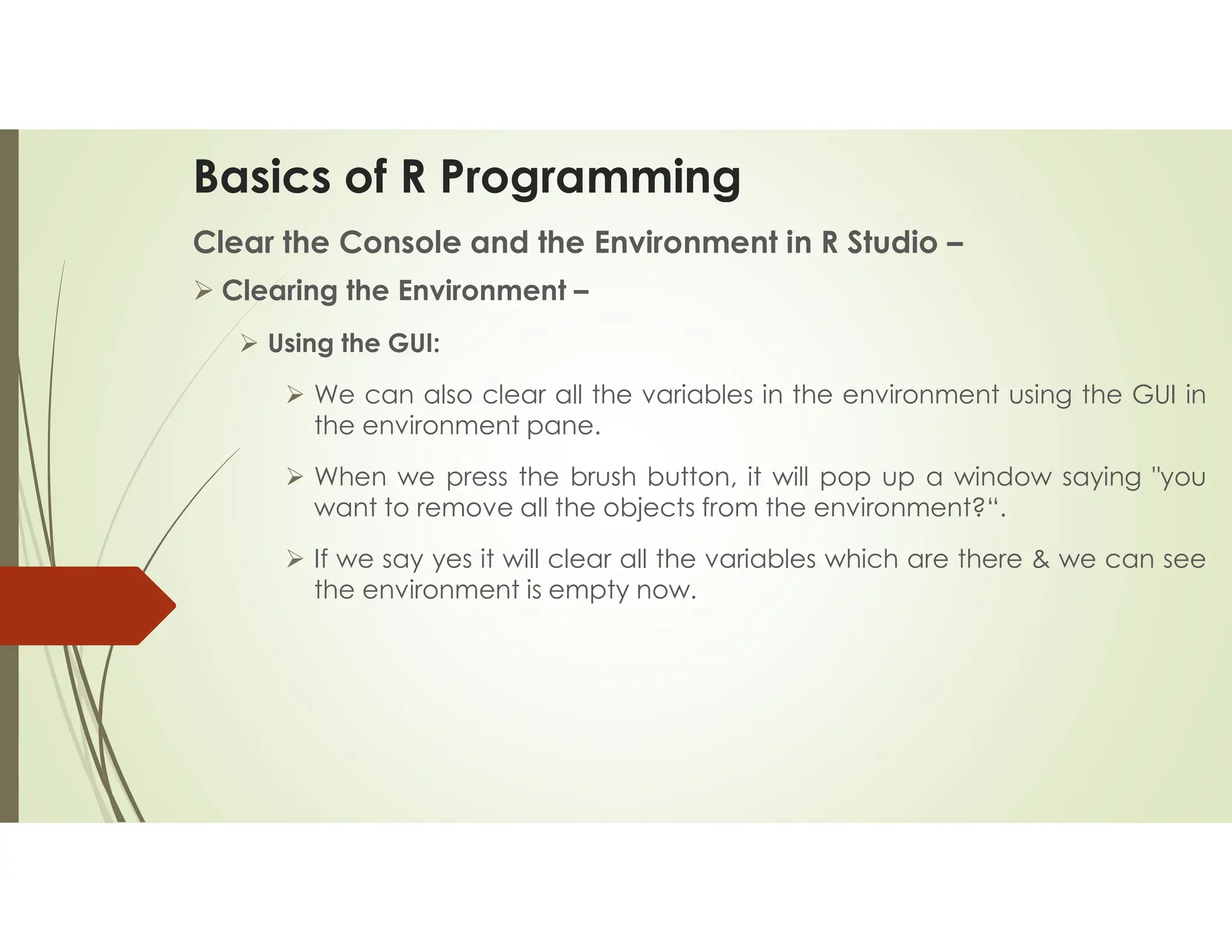 Basics of R Programming Clear the Console and the Environment in R Studio –  Clearing the Environment –  Using the GUI:  We can also clear all the variables in the environment using the GUI in the environment pane.  When we press the brush button, it will pop up a window saying "you want to remove all the objects from the environment?“.  If we say yes it will clear all the variables which are there & we can see the environment is empty now. 