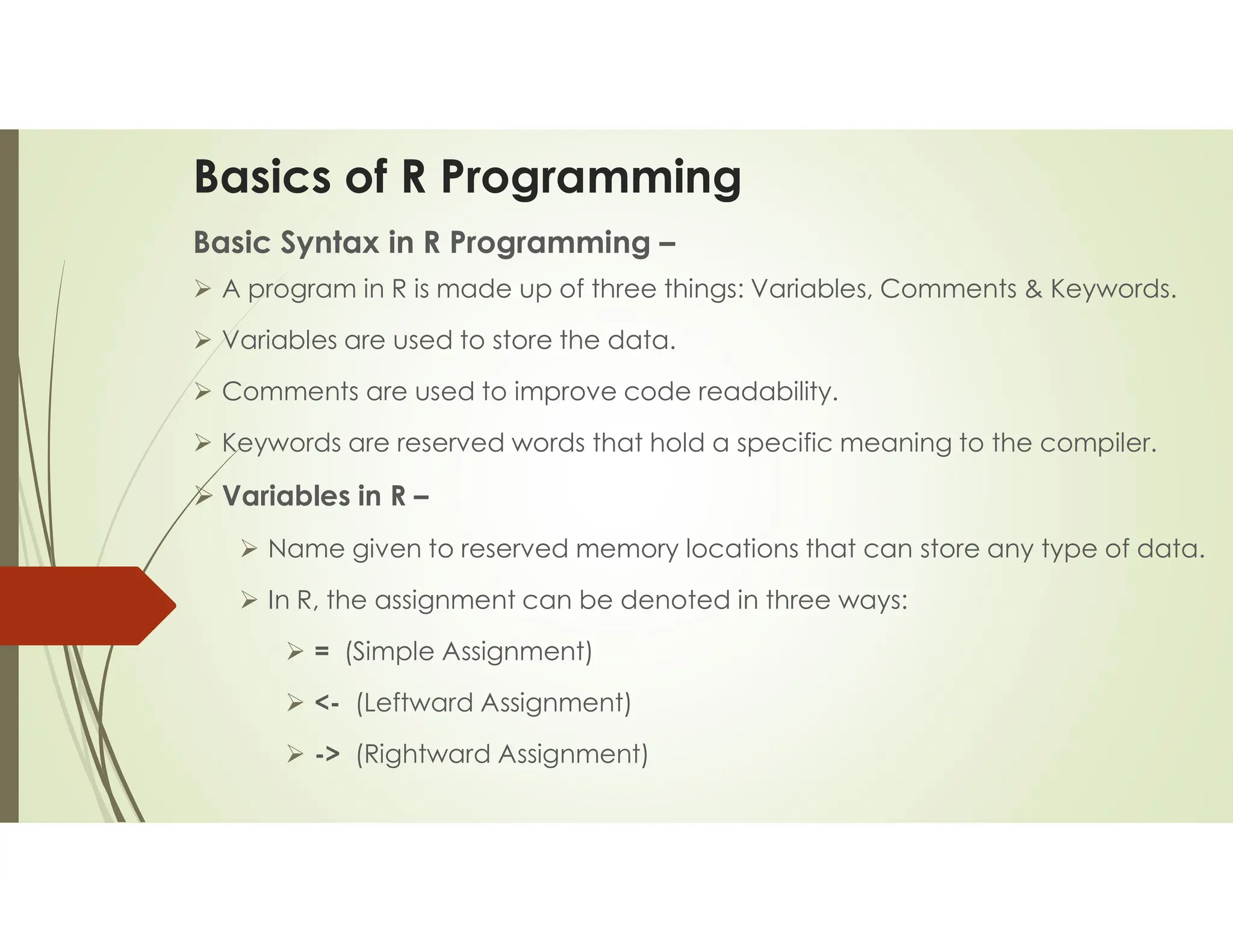 Basics of R Programming Basic Syntax in R Programming –  A program in R is made up of three things: Variables, Comments & Keywords.  Variables are used to store the data.  Comments are used to improve code readability.  Keywords are reserved words that hold a specific meaning to the compiler.  Variables in R –  Name given to reserved memory locations that can store any type of data.  In R, the assignment can be denoted in three ways:  = (Simple Assignment)  <- (Leftward Assignment)  -> (Rightward Assignment) 