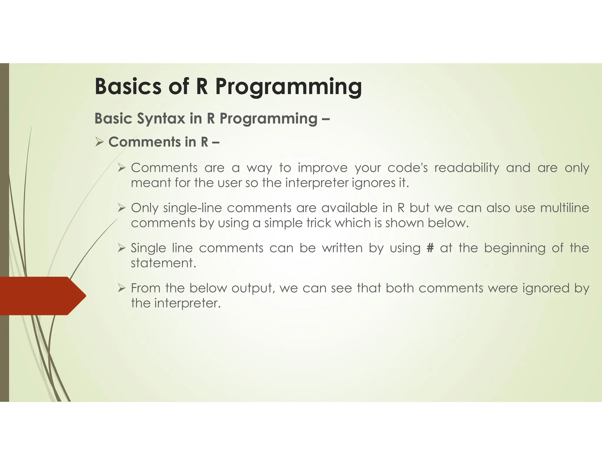 Basics of R Programming Basic Syntax in R Programming –  Comments in R –  Comments are a way to improve your code's readability and are only meant for the user so the interpreter ignores it.  Only single-line comments are available in R but we can also use multiline comments by using a simple trick which is shown below.  Single line comments can be written by using # at the beginning of the statement.  From the below output, we can see that both comments were ignored by the interpreter. 