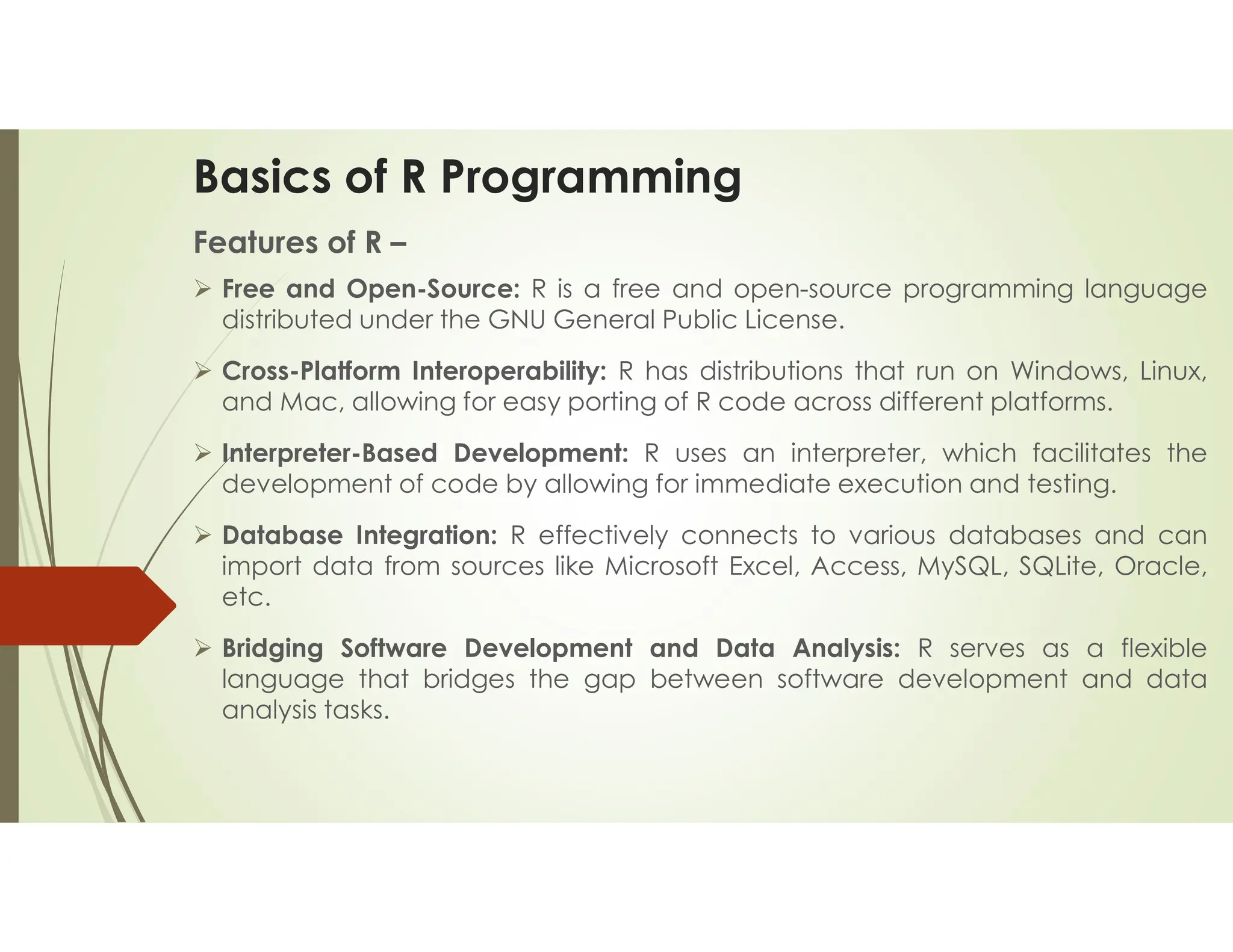 Basics of R Programming Features of R –  Free and Open-Source: R is a free and open-source programming language distributed under the GNU General Public License.  Cross-Platform Interoperability: R has distributions that run on Windows, Linux, and Mac, allowing for easy porting of R code across different platforms.  Interpreter-Based Development: R uses an interpreter, which facilitates the development of code by allowing for immediate execution and testing.  Database Integration: R effectively connects to various databases and can import data from sources like Microsoft Excel, Access, MySQL, SQLite, Oracle, etc.  Bridging Software Development and Data Analysis: R serves as a flexible language that bridges the gap between software development and data analysis tasks. 