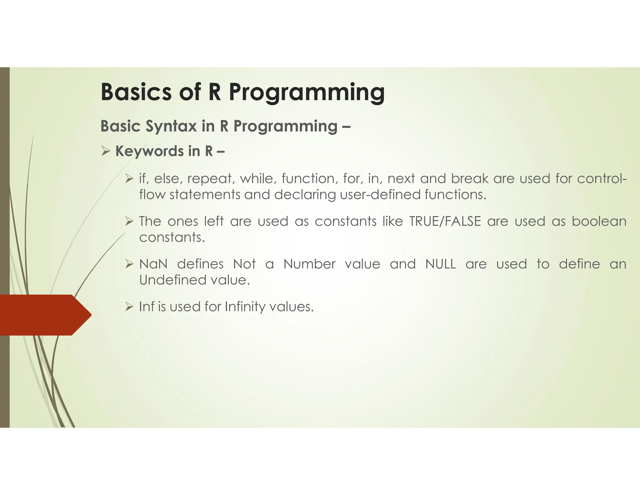Basics of R Programming Basic Syntax in R Programming –  Keywords in R –  if, else, repeat, while, function, for, in, next and break are used for control- flow statements and declaring user-defined functions.  The ones left are used as constants like TRUE/FALSE are used as boolean constants.  NaN defines Not a Number value and NULL are used to define an Undefined value.  Inf is used for Infinity values. 