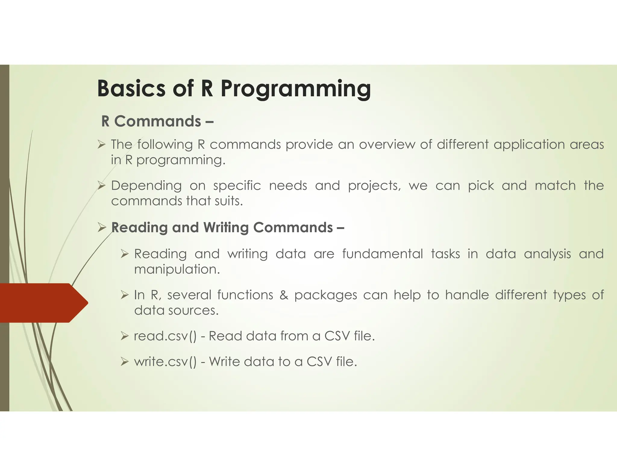 Basics of R Programming R Commands –  The following R commands provide an overview of different application areas in R programming.  Depending on specific needs and projects, we can pick and match the commands that suits.  Reading and Writing Commands –  Reading and writing data are fundamental tasks in data analysis and manipulation.  In R, several functions & packages can help to handle different types of data sources.  read.csv() - Read data from a CSV file.  write.csv() - Write data to a CSV file. 
