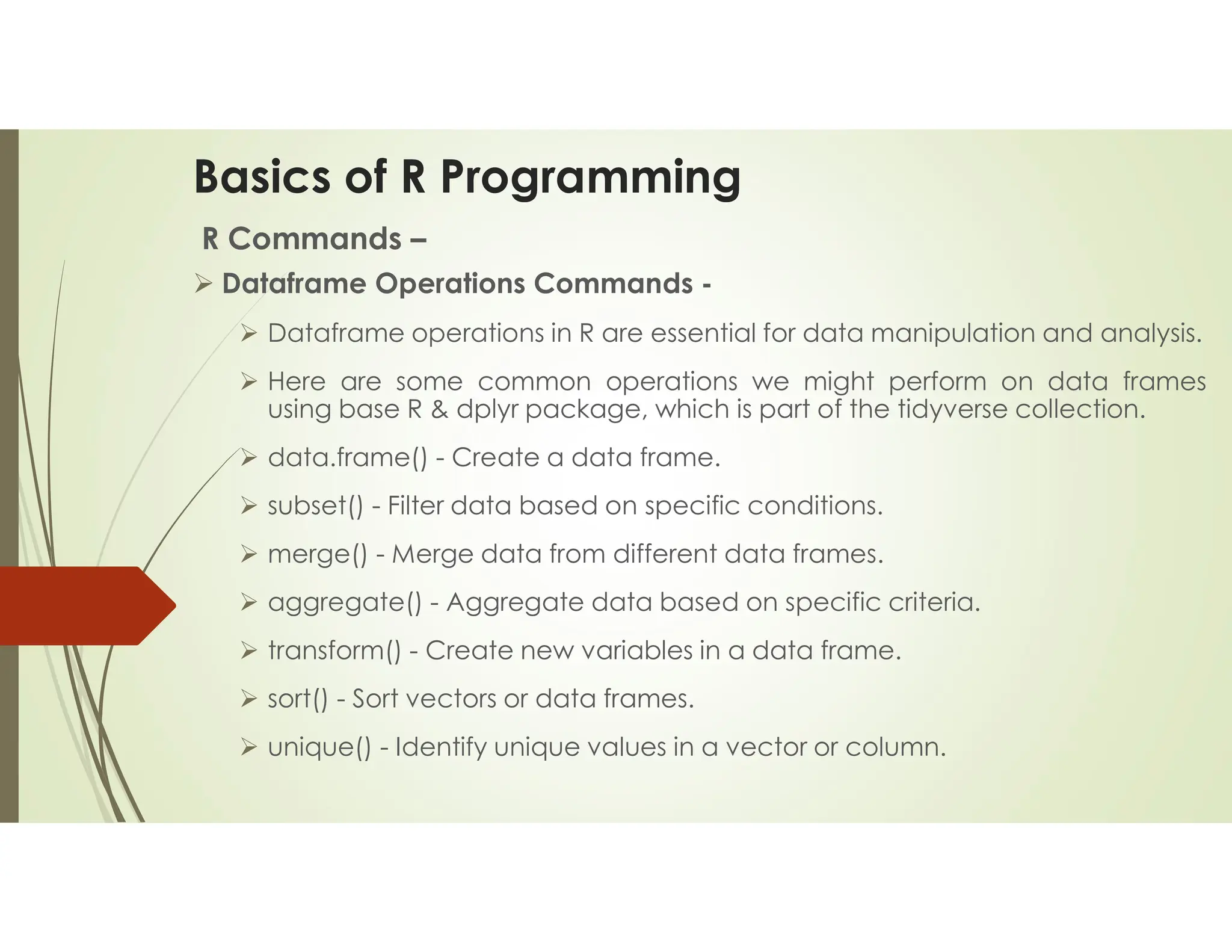 Basics of R Programming R Commands –  Dataframe Operations Commands -  Dataframe operations in R are essential for data manipulation and analysis.  Here are some common operations we might perform on data frames using base R & dplyr package, which is part of the tidyverse collection.  data.frame() - Create a data frame.  subset() - Filter data based on specific conditions.  merge() - Merge data from different data frames.  aggregate() - Aggregate data based on specific criteria.  transform() - Create new variables in a data frame.  sort() - Sort vectors or data frames.  unique() - Identify unique values in a vector or column. 