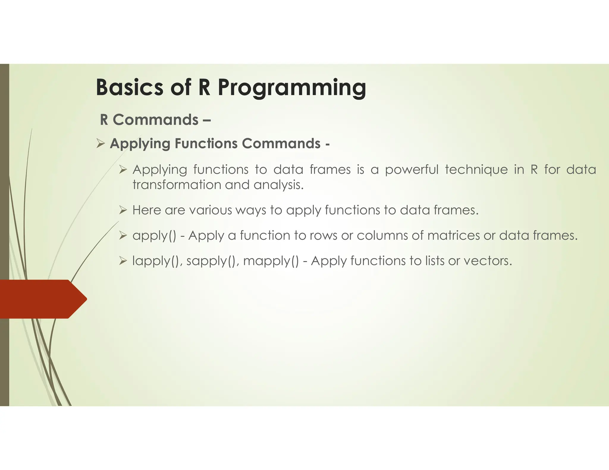 Basics of R Programming R Commands –  Applying Functions Commands -  Applying functions to data frames is a powerful technique in R for data transformation and analysis.  Here are various ways to apply functions to data frames.  apply() - Apply a function to rows or columns of matrices or data frames.  lapply(), sapply(), mapply() - Apply functions to lists or vectors. 