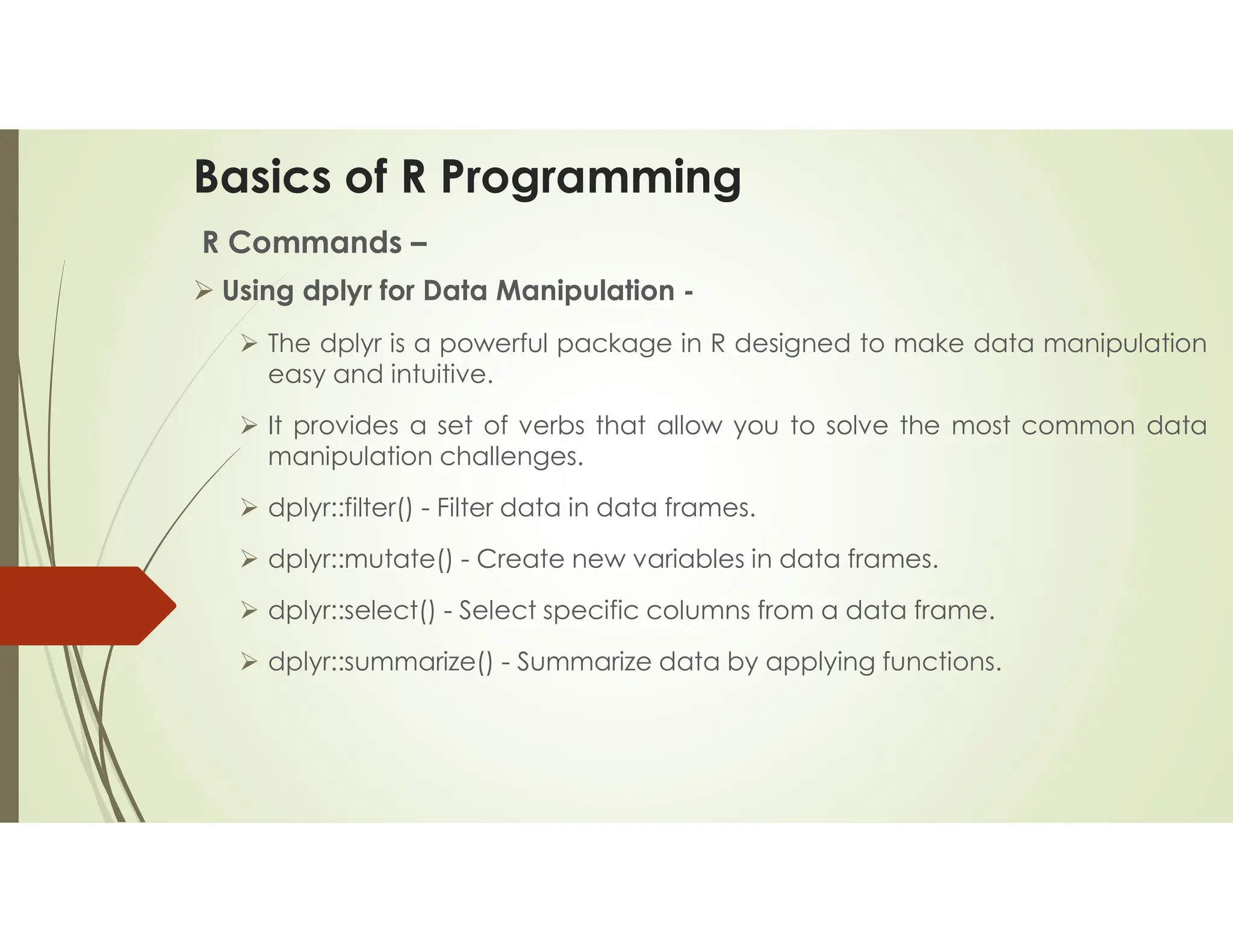 Basics of R Programming R Commands –  Using dplyr for Data Manipulation -  The dplyr is a powerful package in R designed to make data manipulation easy and intuitive.  It provides a set of verbs that allow you to solve the most common data manipulation challenges.  dplyr::filter() - Filter data in data frames.  dplyr::mutate() - Create new variables in data frames.  dplyr::select() - Select specific columns from a data frame.  dplyr::summarize() - Summarize data by applying functions. 