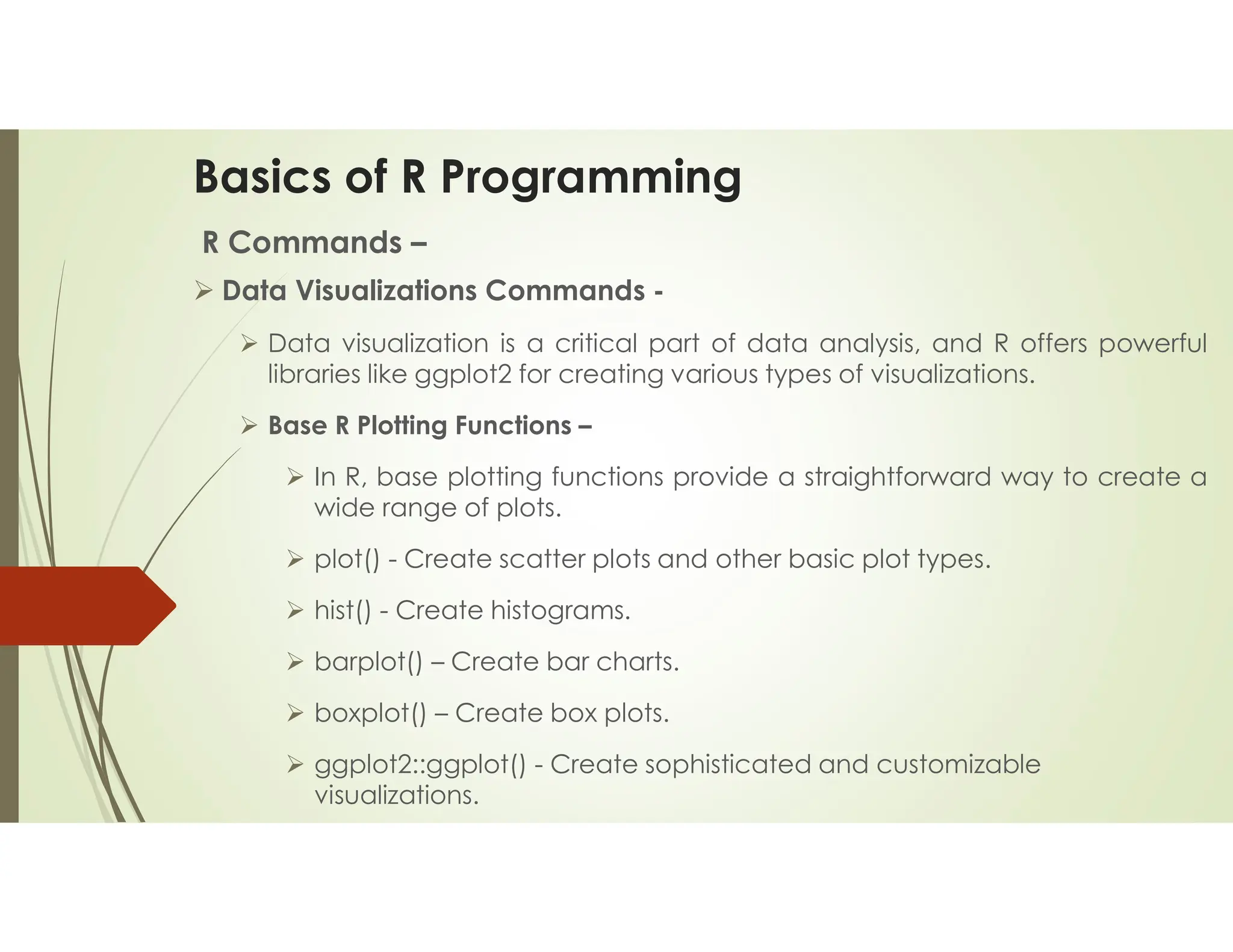 Basics of R Programming R Commands –  Data Visualizations Commands -  Data visualization is a critical part of data analysis, and R offers powerful libraries like ggplot2 for creating various types of visualizations.  Base R Plotting Functions –  In R, base plotting functions provide a straightforward way to create a wide range of plots.  plot() - Create scatter plots and other basic plot types.  hist() - Create histograms.  barplot() – Create bar charts.  boxplot() – Create box plots.  ggplot2::ggplot() - Create sophisticated and customizable visualizations. 