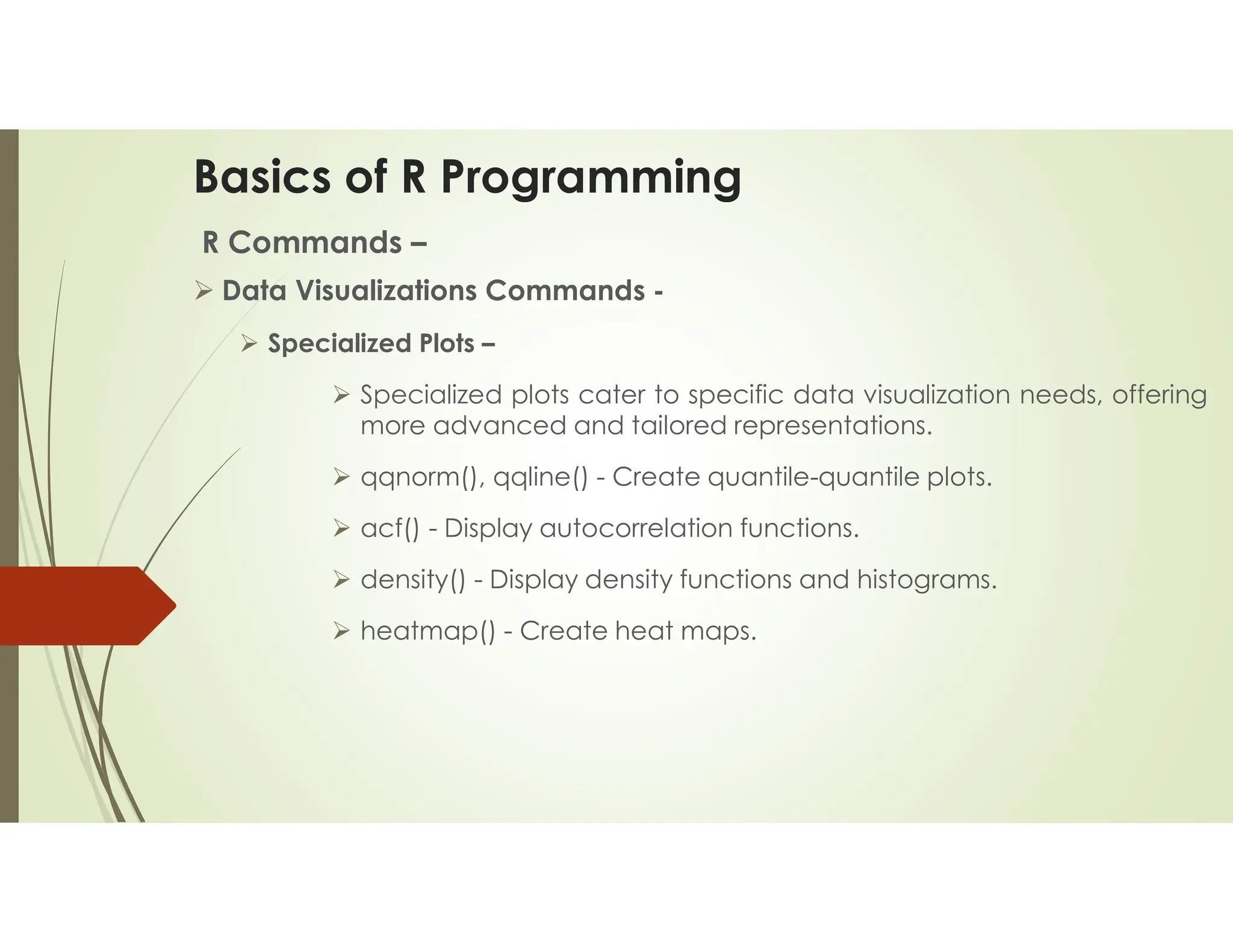 Basics of R Programming R Commands –  Data Visualizations Commands -  Specialized Plots –  Specialized plots cater to specific data visualization needs, offering more advanced and tailored representations.  qqnorm(), qqline() - Create quantile-quantile plots.  acf() - Display autocorrelation functions.  density() - Display density functions and histograms.  heatmap() - Create heat maps. 
