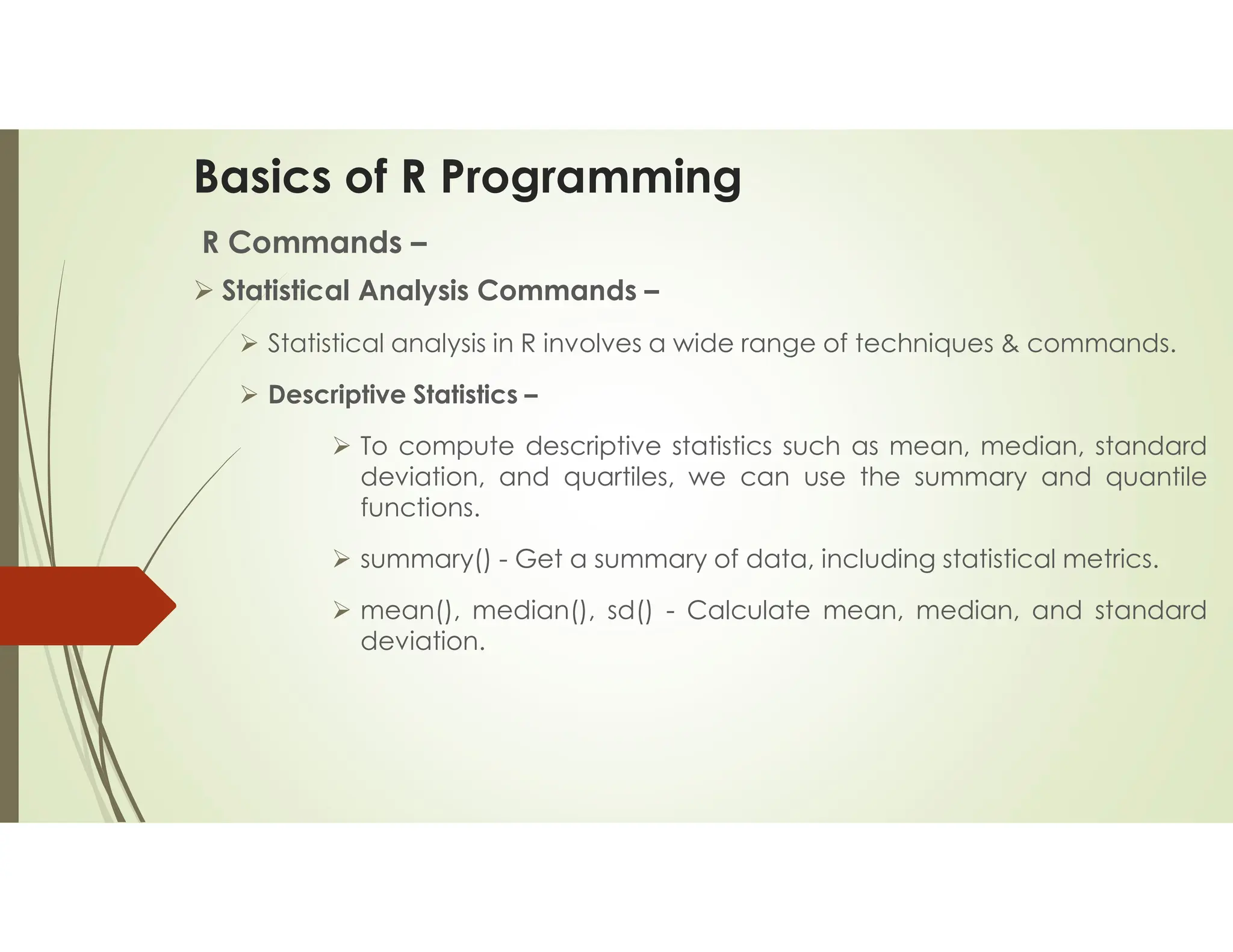 Basics of R Programming R Commands –  Statistical Analysis Commands –  Statistical analysis in R involves a wide range of techniques & commands.  Descriptive Statistics –  To compute descriptive statistics such as mean, median, standard deviation, and quartiles, we can use the summary and quantile functions.  summary() - Get a summary of data, including statistical metrics.  mean(), median(), sd() - Calculate mean, median, and standard deviation. 