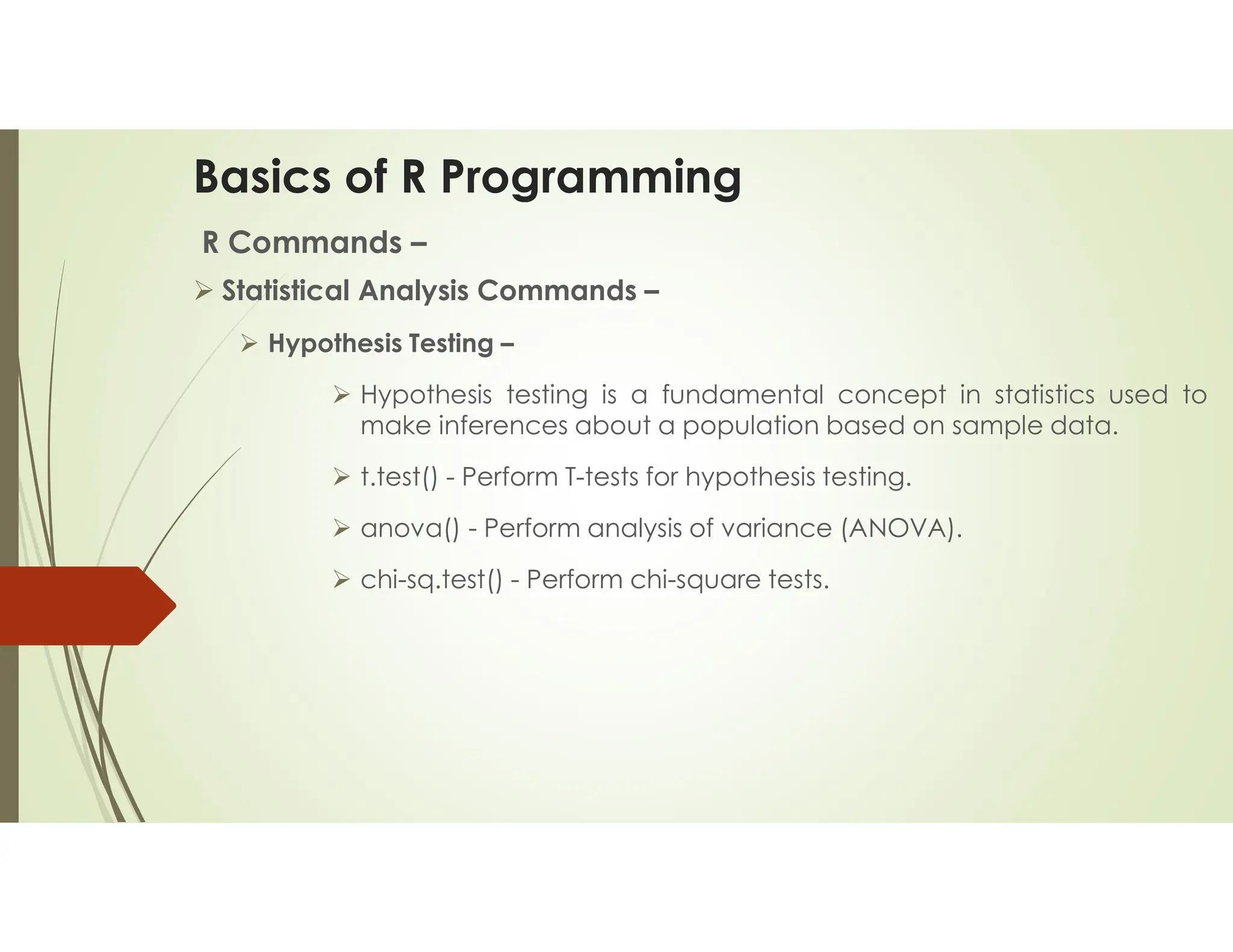 Basics of R Programming R Commands –  Statistical Analysis Commands –  Hypothesis Testing –  Hypothesis testing is a fundamental concept in statistics used to make inferences about a population based on sample data.  t.test() - Perform T-tests for hypothesis testing.  anova() - Perform analysis of variance (ANOVA).  chi-sq.test() - Perform chi-square tests. 