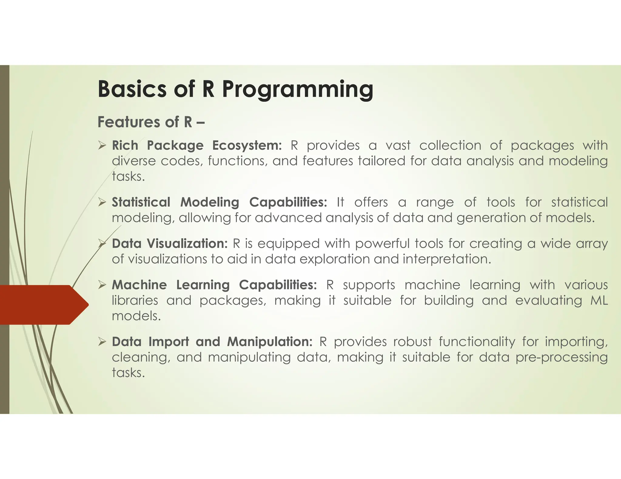 Basics of R Programming Features of R –  Rich Package Ecosystem: R provides a vast collection of packages with diverse codes, functions, and features tailored for data analysis and modeling tasks.  Statistical Modeling Capabilities: It offers a range of tools for statistical modeling, allowing for advanced analysis of data and generation of models.  Data Visualization: R is equipped with powerful tools for creating a wide array of visualizations to aid in data exploration and interpretation.  Machine Learning Capabilities: R supports machine learning with various libraries and packages, making it suitable for building and evaluating ML models.  Data Import and Manipulation: R provides robust functionality for importing, cleaning, and manipulating data, making it suitable for data pre-processing tasks. 