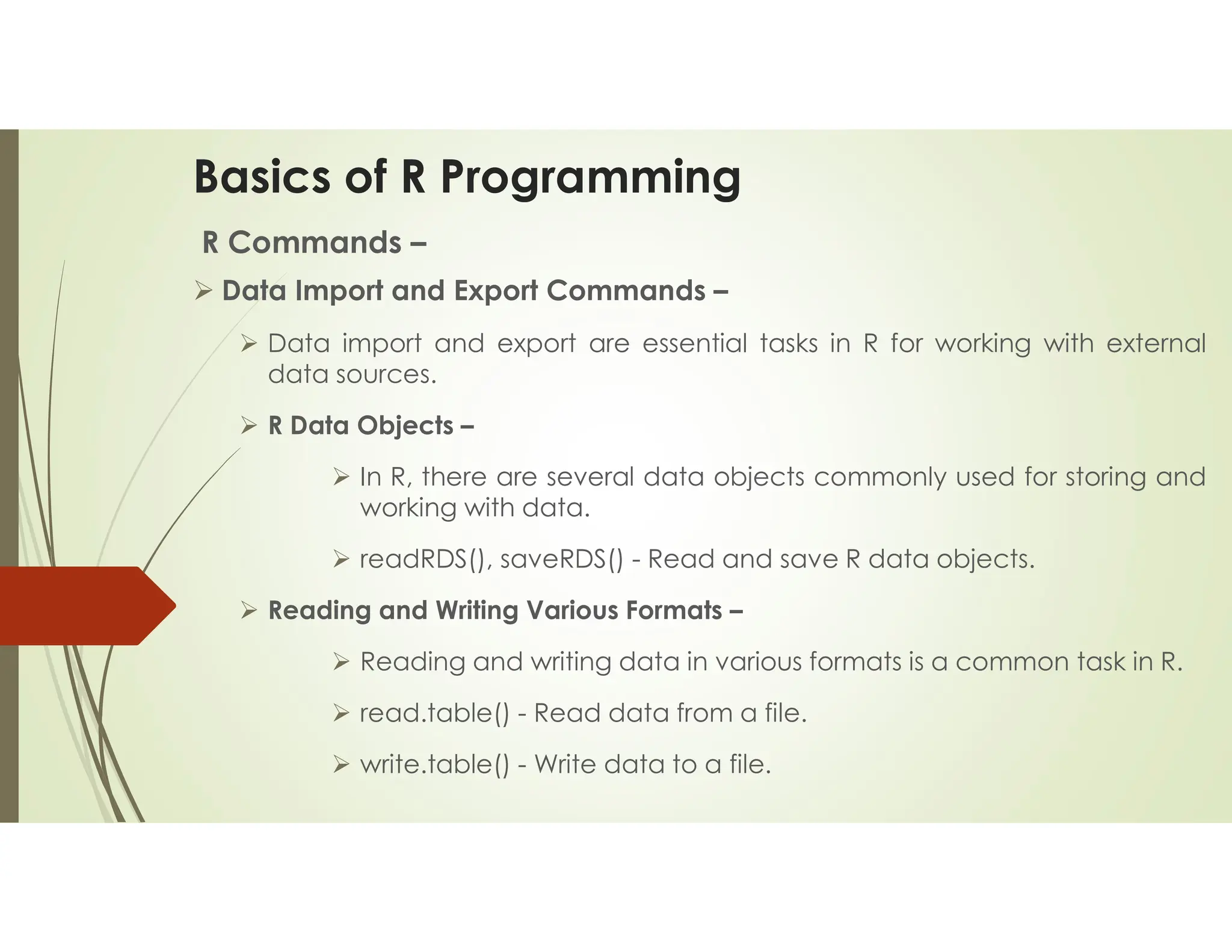 Basics of R Programming R Commands –  Data Import and Export Commands –  Data import and export are essential tasks in R for working with external data sources.  R Data Objects –  In R, there are several data objects commonly used for storing and working with data.  readRDS(), saveRDS() - Read and save R data objects.  Reading and Writing Various Formats –  Reading and writing data in various formats is a common task in R.  read.table() - Read data from a file.  write.table() - Write data to a file. 