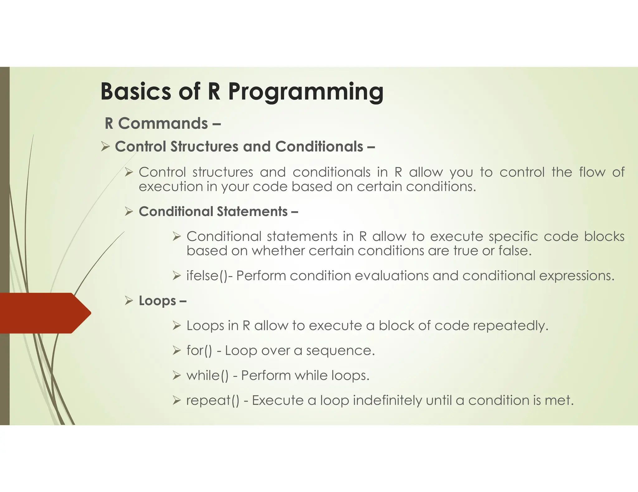 Basics of R Programming R Commands –  Control Structures and Conditionals –  Control structures and conditionals in R allow you to control the flow of execution in your code based on certain conditions.  Conditional Statements –  Conditional statements in R allow to execute specific code blocks based on whether certain conditions are true or false.  ifelse()- Perform condition evaluations and conditional expressions.  Loops –  Loops in R allow to execute a block of code repeatedly.  for() - Loop over a sequence.  while() - Perform while loops.  repeat() - Execute a loop indefinitely until a condition is met. 