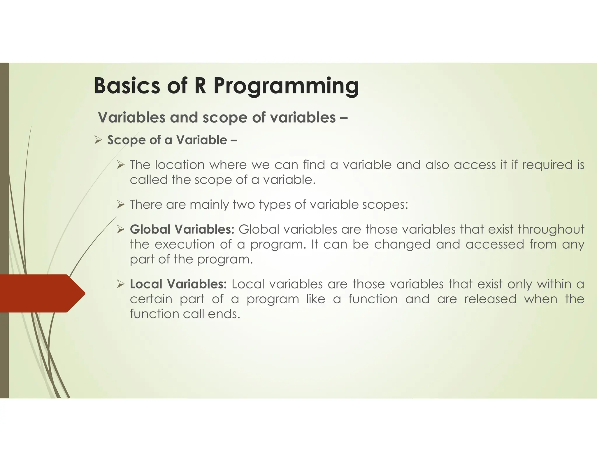 Basics of R Programming Variables and scope of variables –  Scope of a Variable –  The location where we can find a variable and also access it if required is called the scope of a variable.  There are mainly two types of variable scopes:  Global Variables: Global variables are those variables that exist throughout the execution of a program. It can be changed and accessed from any part of the program.  Local Variables: Local variables are those variables that exist only within a certain part of a program like a function and are released when the function call ends. 