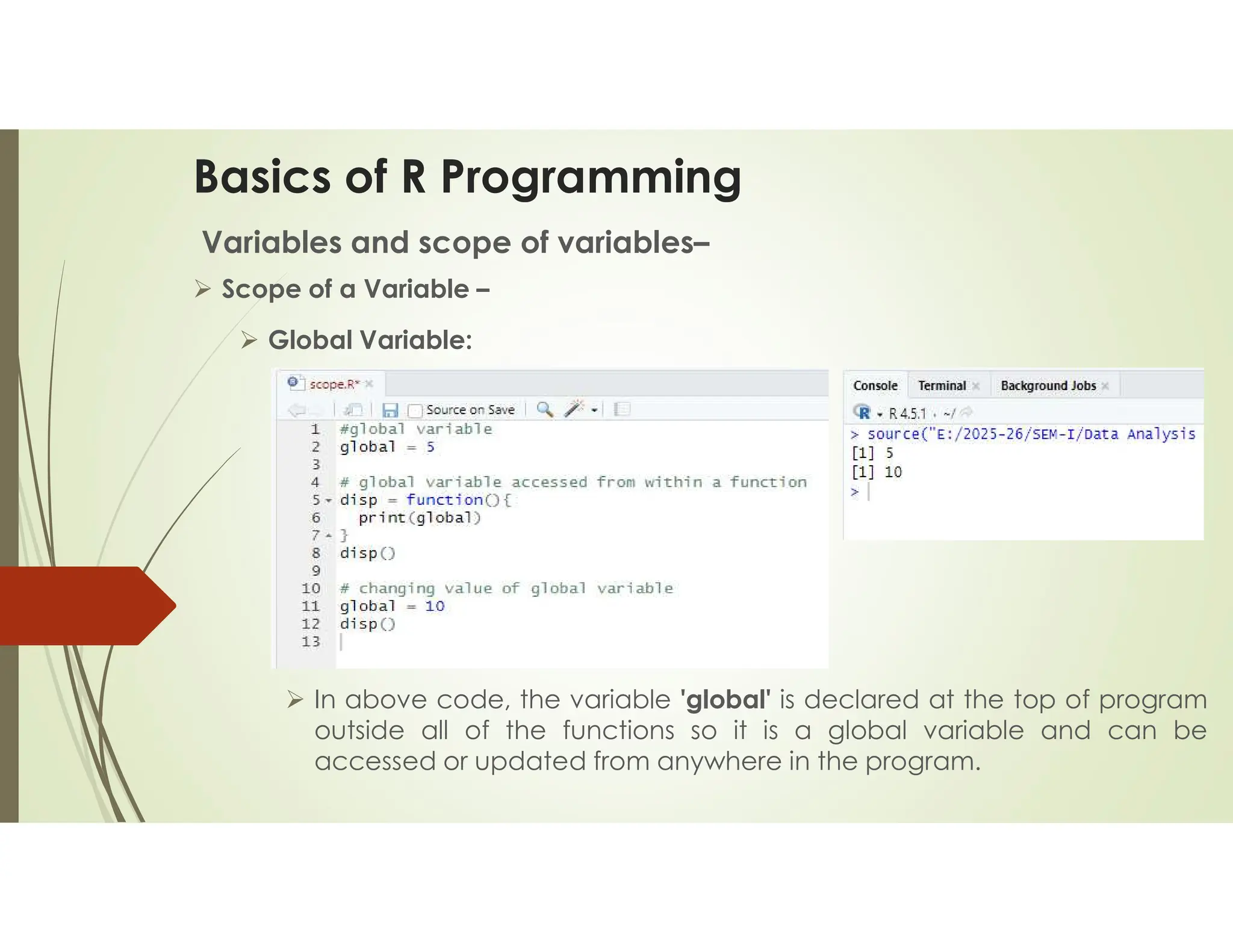 Basics of R Programming Variables and scope of variables–  Scope of a Variable –  Global Variable:  In above code, the variable 'global' is declared at the top of program outside all of the functions so it is a global variable and can be accessed or updated from anywhere in the program. 