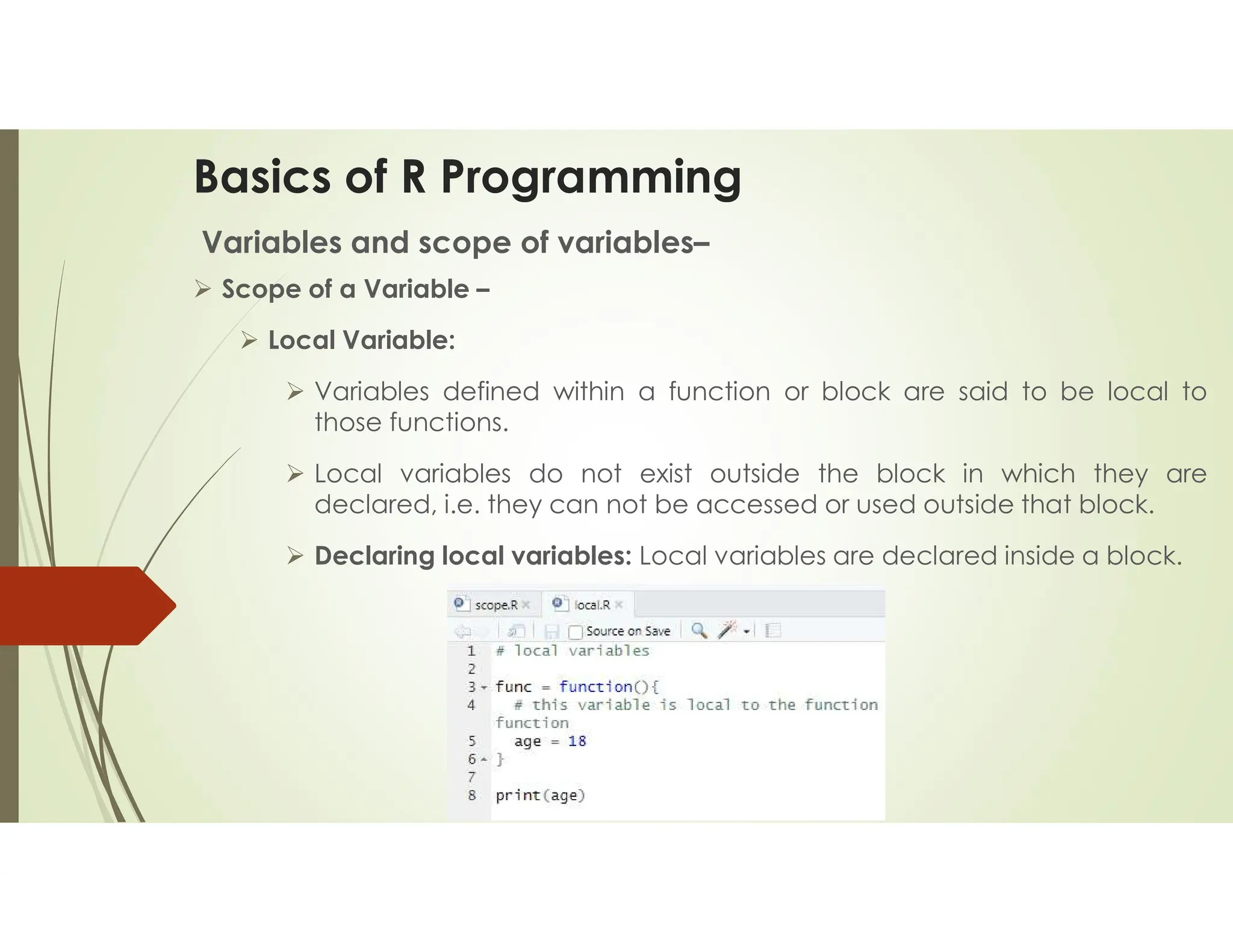 Basics of R Programming Variables and scope of variables–  Scope of a Variable –  Local Variable:  Variables defined within a function or block are said to be local to those functions.  Local variables do not exist outside the block in which they are declared, i.e. they can not be accessed or used outside that block.  Declaring local variables: Local variables are declared inside a block. 