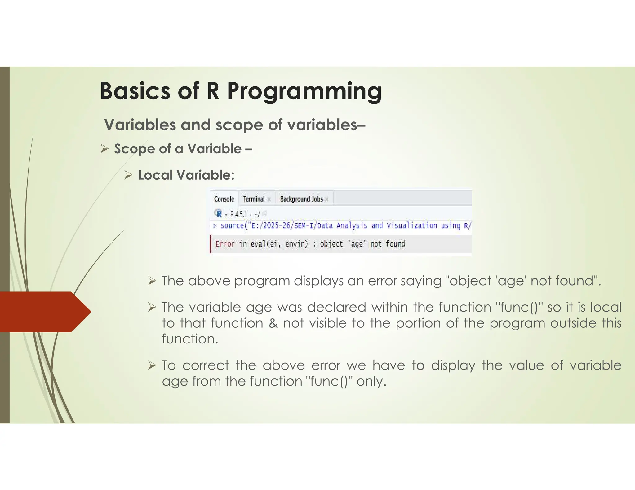 Basics of R Programming Variables and scope of variables–  Scope of a Variable –  Local Variable:  The above program displays an error saying "object 'age' not found".  The variable age was declared within the function "func()" so it is local to that function & not visible to the portion of the program outside this function.  To correct the above error we have to display the value of variable age from the function "func()" only. 