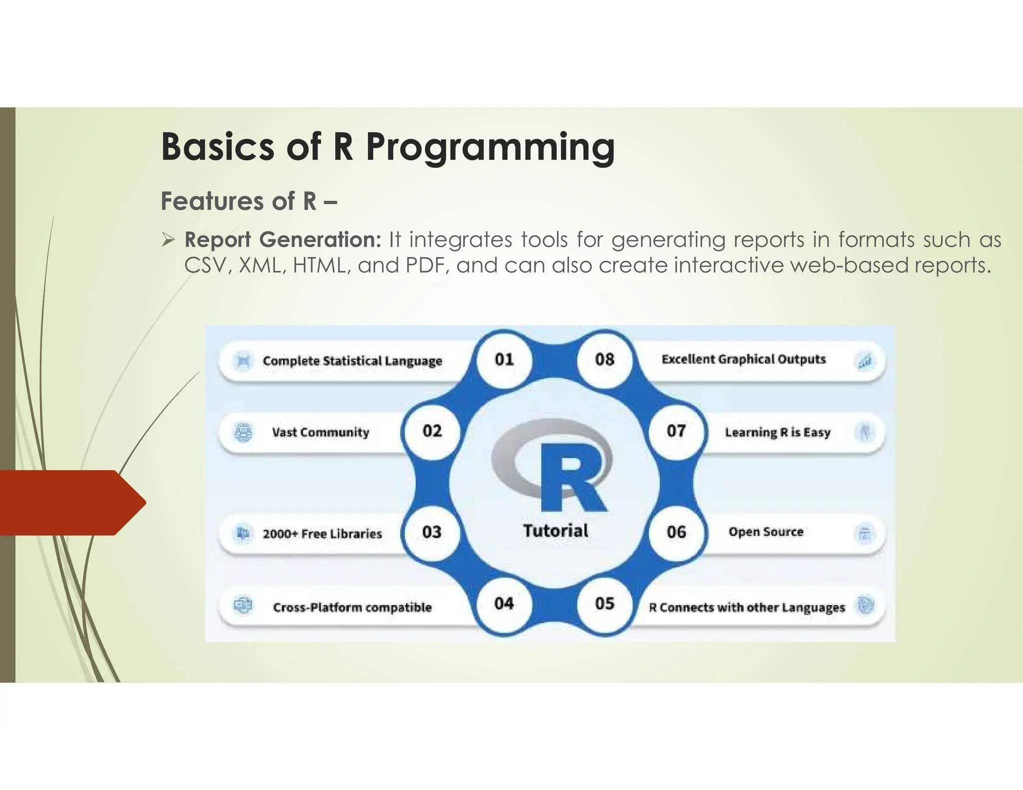 Basics of R Programming Features of R –  Report Generation: It integrates tools for generating reports in formats such as CSV, XML, HTML, and PDF, and can also create interactive web-based reports. 