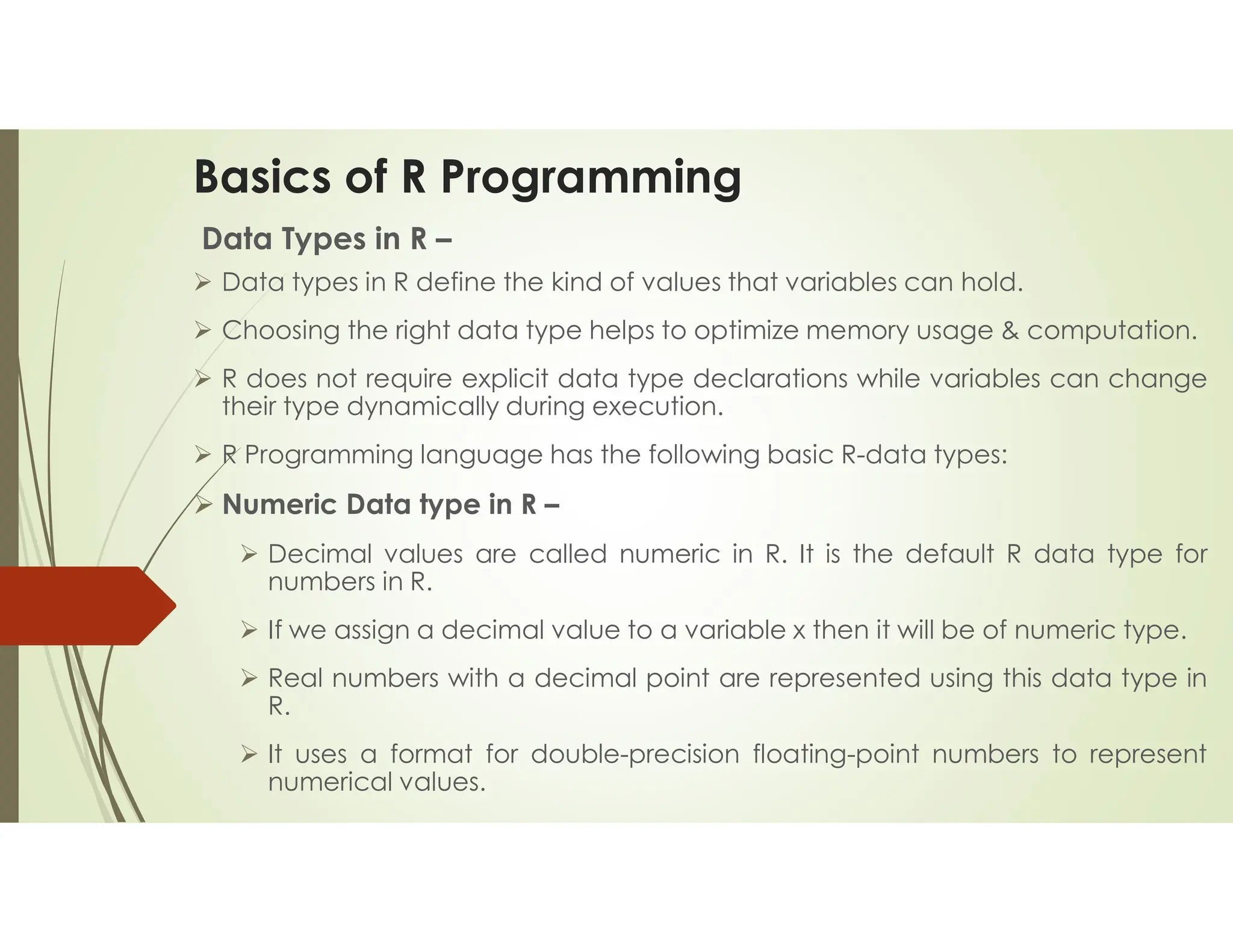 Basics of R Programming Data Types in R –  Data types in R define the kind of values that variables can hold.  Choosing the right data type helps to optimize memory usage & computation.  R does not require explicit data type declarations while variables can change their type dynamically during execution.  R Programming language has the following basic R-data types:  Numeric Data type in R –  Decimal values are called numeric in R. It is the default R data type for numbers in R.  If we assign a decimal value to a variable x then it will be of numeric type.  Real numbers with a decimal point are represented using this data type in R.  It uses a format for double-precision floating-point numbers to represent numerical values. 