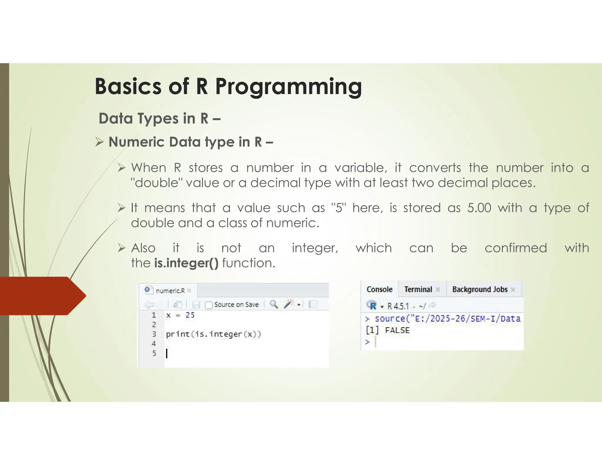 Basics of R Programming Data Types in R –  Numeric Data type in R –  When R stores a number in a variable, it converts the number into a "double" value or a decimal type with at least two decimal places.  It means that a value such as "5" here, is stored as 5.00 with a type of double and a class of numeric.  Also it is not an integer, which can be confirmed with the is.integer() function. 