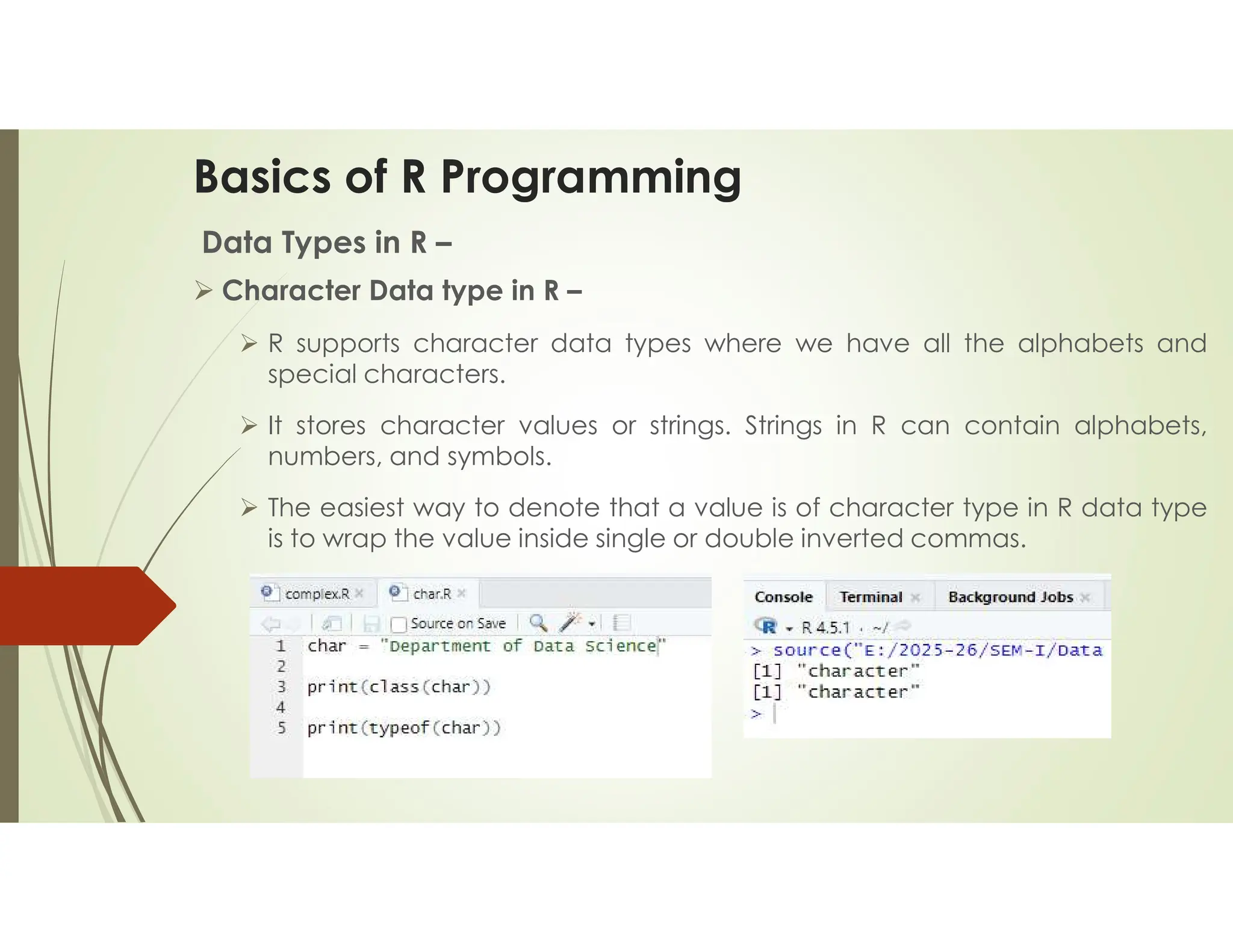 Basics of R Programming Data Types in R –  Character Data type in R –  R supports character data types where we have all the alphabets and special characters.  It stores character values or strings. Strings in R can contain alphabets, numbers, and symbols.  The easiest way to denote that a value is of character type in R data type is to wrap the value inside single or double inverted commas. 