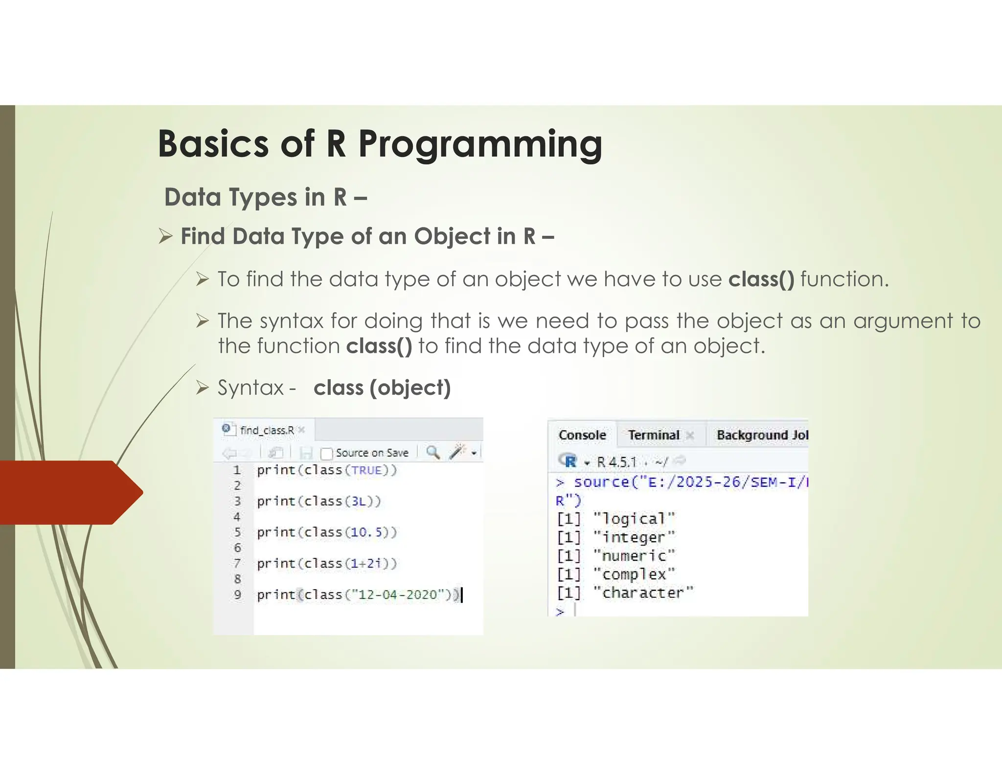 Basics of R Programming Data Types in R –  Find Data Type of an Object in R –  To find the data type of an object we have to use class() function.  The syntax for doing that is we need to pass the object as an argument to the function class() to find the data type of an object.  Syntax - class (object) 