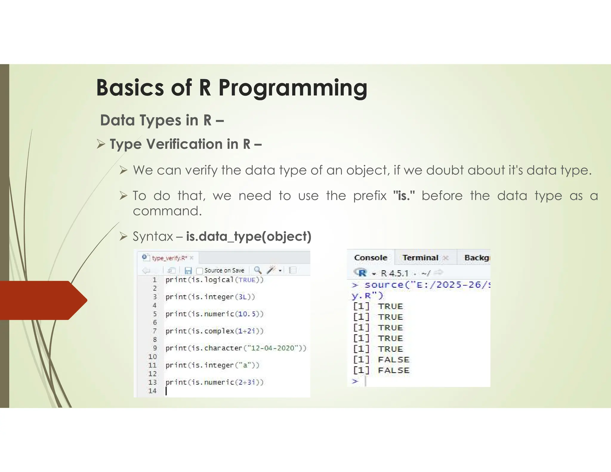 Basics of R Programming Data Types in R –  Type Verification in R –  We can verify the data type of an object, if we doubt about it's data type.  To do that, we need to use the prefix "is." before the data type as a command.  Syntax – is.data_type(object) 
