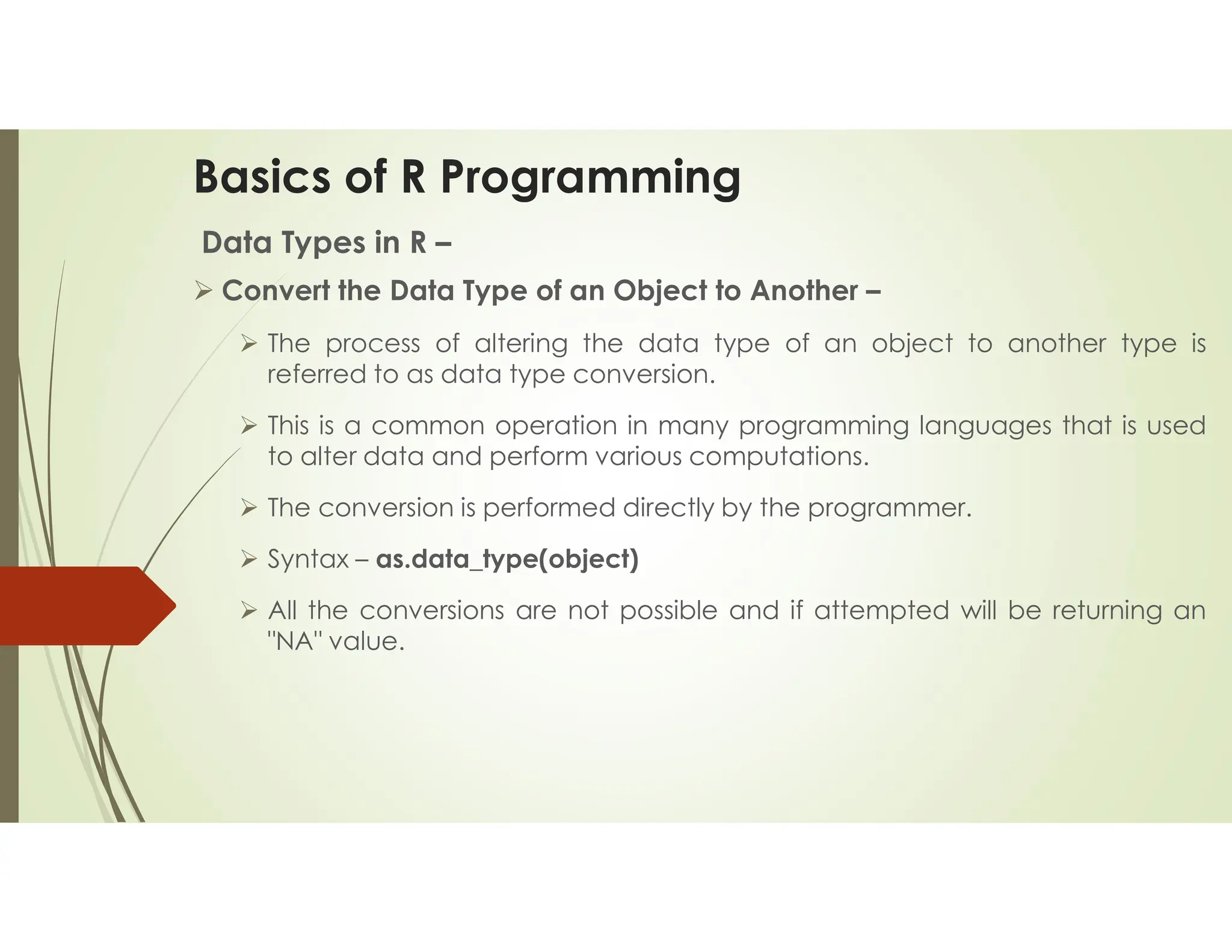 Basics of R Programming Data Types in R –  Convert the Data Type of an Object to Another –  The process of altering the data type of an object to another type is referred to as data type conversion.  This is a common operation in many programming languages that is used to alter data and perform various computations.  The conversion is performed directly by the programmer.  Syntax – as.data_type(object)  All the conversions are not possible and if attempted will be returning an "NA" value. 