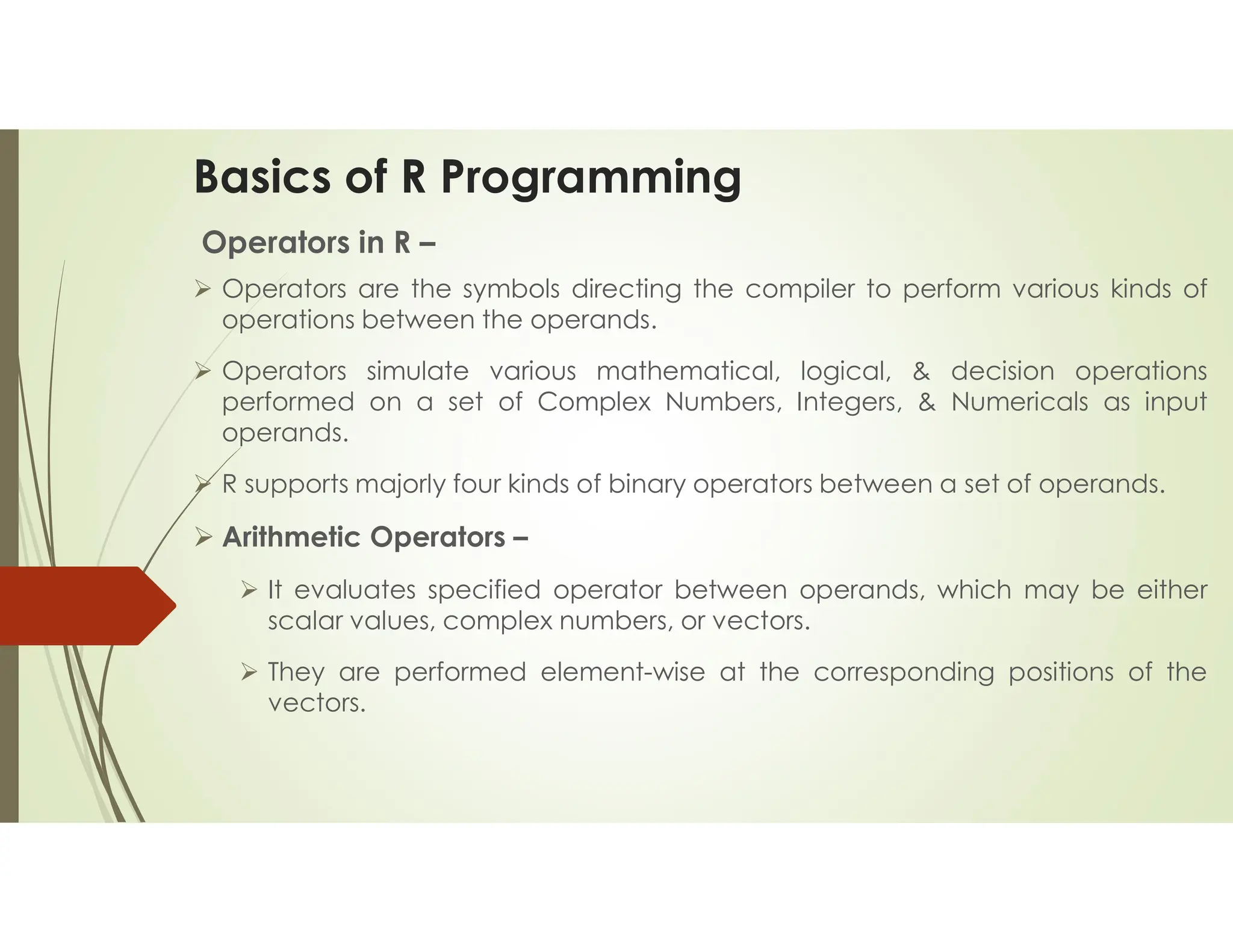 Basics of R Programming Operators in R –  Operators are the symbols directing the compiler to perform various kinds of operations between the operands.  Operators simulate various mathematical, logical, & decision operations performed on a set of Complex Numbers, Integers, & Numericals as input operands.  R supports majorly four kinds of binary operators between a set of operands.  Arithmetic Operators –  It evaluates specified operator between operands, which may be either scalar values, complex numbers, or vectors.  They are performed element-wise at the corresponding positions of the vectors. 