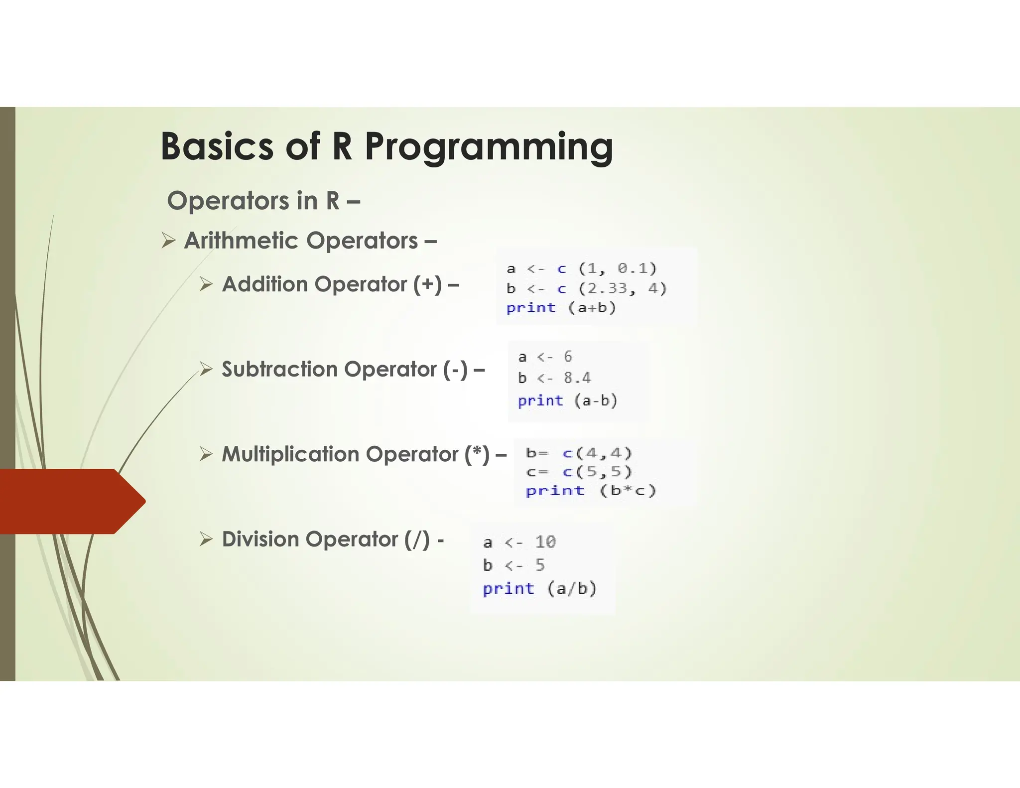 Basics of R Programming Operators in R –  Arithmetic Operators –  Addition Operator (+) –  Subtraction Operator (-) –  Multiplication Operator (*) –  Division Operator (/) - 
