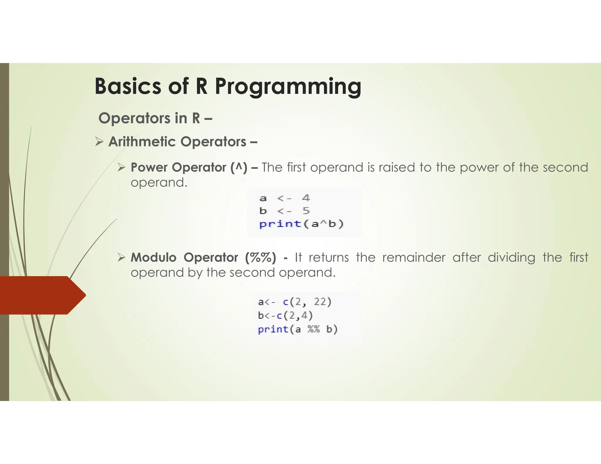 Basics of R Programming Operators in R –  Arithmetic Operators –  Power Operator (^) – The first operand is raised to the power of the second operand.  Modulo Operator (%%) - It returns the remainder after dividing the first operand by the second operand. 