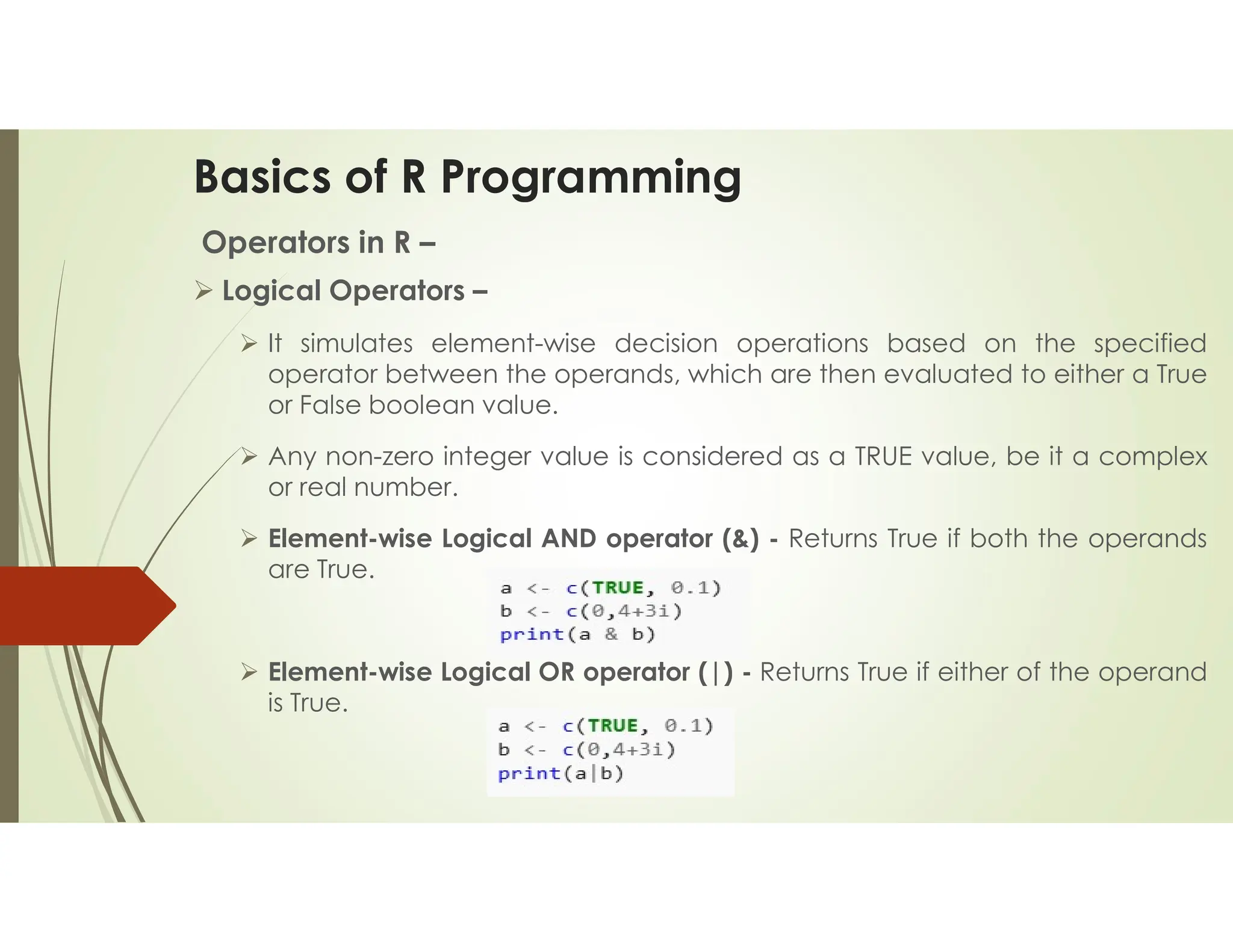 Basics of R Programming Operators in R –  Logical Operators –  It simulates element-wise decision operations based on the specified operator between the operands, which are then evaluated to either a True or False boolean value.  Any non-zero integer value is considered as a TRUE value, be it a complex or real number.  Element-wise Logical AND operator (&) - Returns True if both the operands are True.  Element-wise Logical OR operator (|) - Returns True if either of the operand is True. 