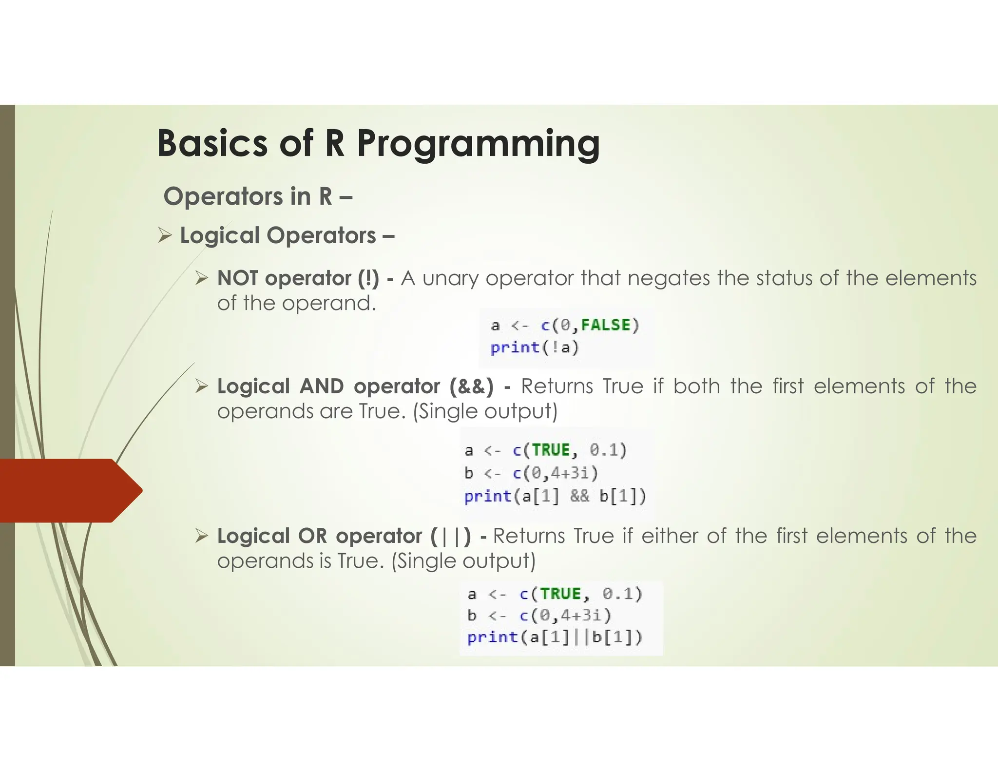 Basics of R Programming Operators in R –  Logical Operators –  NOT operator (!) - A unary operator that negates the status of the elements of the operand.  Logical AND operator (&&) - Returns True if both the first elements of the operands are True. (Single output)  Logical OR operator (||) - Returns True if either of the first elements of the operands is True. (Single output) 