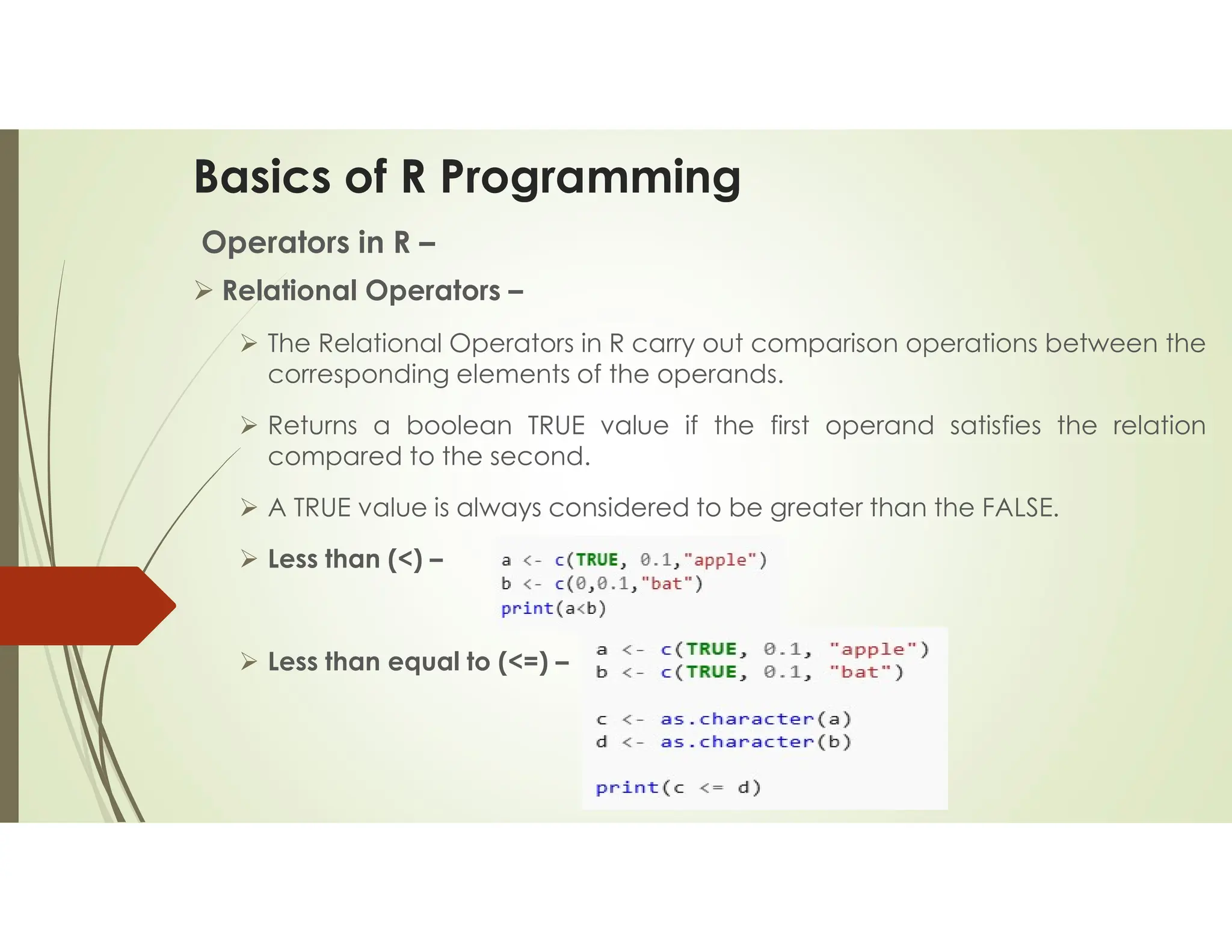 Basics of R Programming Operators in R –  Relational Operators –  The Relational Operators in R carry out comparison operations between the corresponding elements of the operands.  Returns a boolean TRUE value if the first operand satisfies the relation compared to the second.  A TRUE value is always considered to be greater than the FALSE.  Less than (<) –  Less than equal to (<=) – 