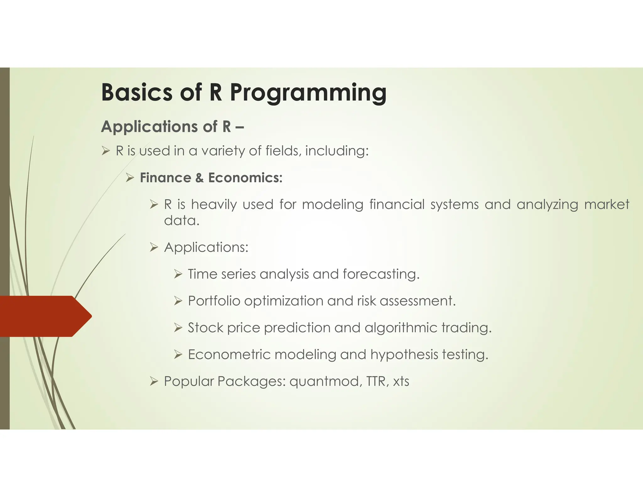 Basics of R Programming Applications of R –  R is used in a variety of fields, including:  Finance & Economics:  R is heavily used for modeling financial systems and analyzing market data.  Applications:  Time series analysis and forecasting.  Portfolio optimization and risk assessment.  Stock price prediction and algorithmic trading.  Econometric modeling and hypothesis testing.  Popular Packages: quantmod, TTR, xts 