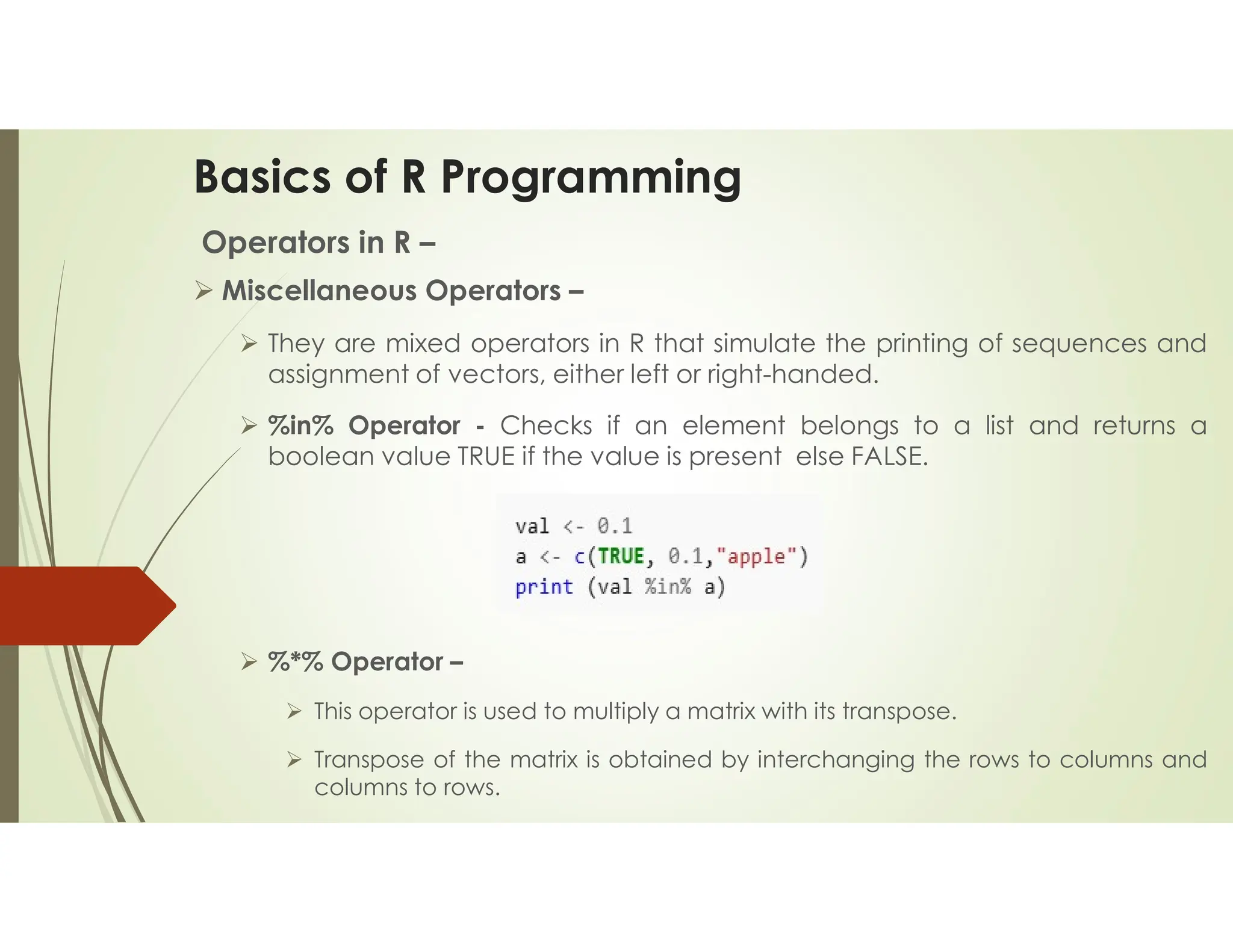 Basics of R Programming Operators in R –  Miscellaneous Operators –  They are mixed operators in R that simulate the printing of sequences and assignment of vectors, either left or right-handed.  %in% Operator - Checks if an element belongs to a list and returns a boolean value TRUE if the value is present else FALSE.  %*% Operator –  This operator is used to multiply a matrix with its transpose.  Transpose of the matrix is obtained by interchanging the rows to columns and columns to rows. 
