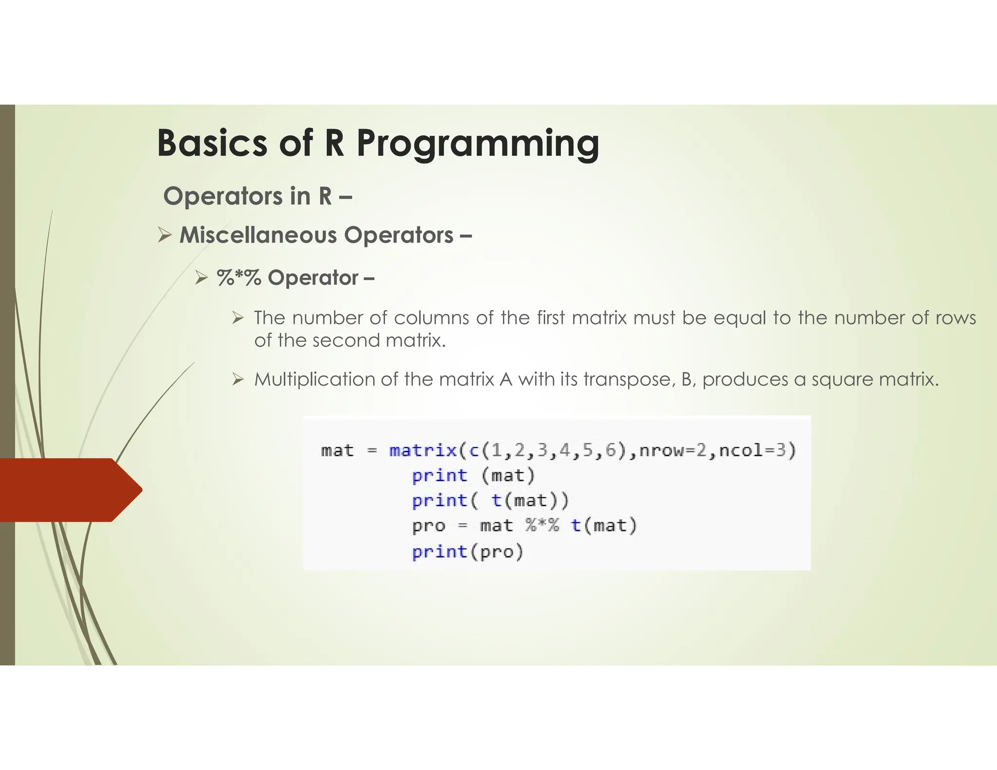 Basics of R Programming Operators in R –  Miscellaneous Operators –  %*% Operator –  The number of columns of the first matrix must be equal to the number of rows of the second matrix.  Multiplication of the matrix A with its transpose, B, produces a square matrix. 