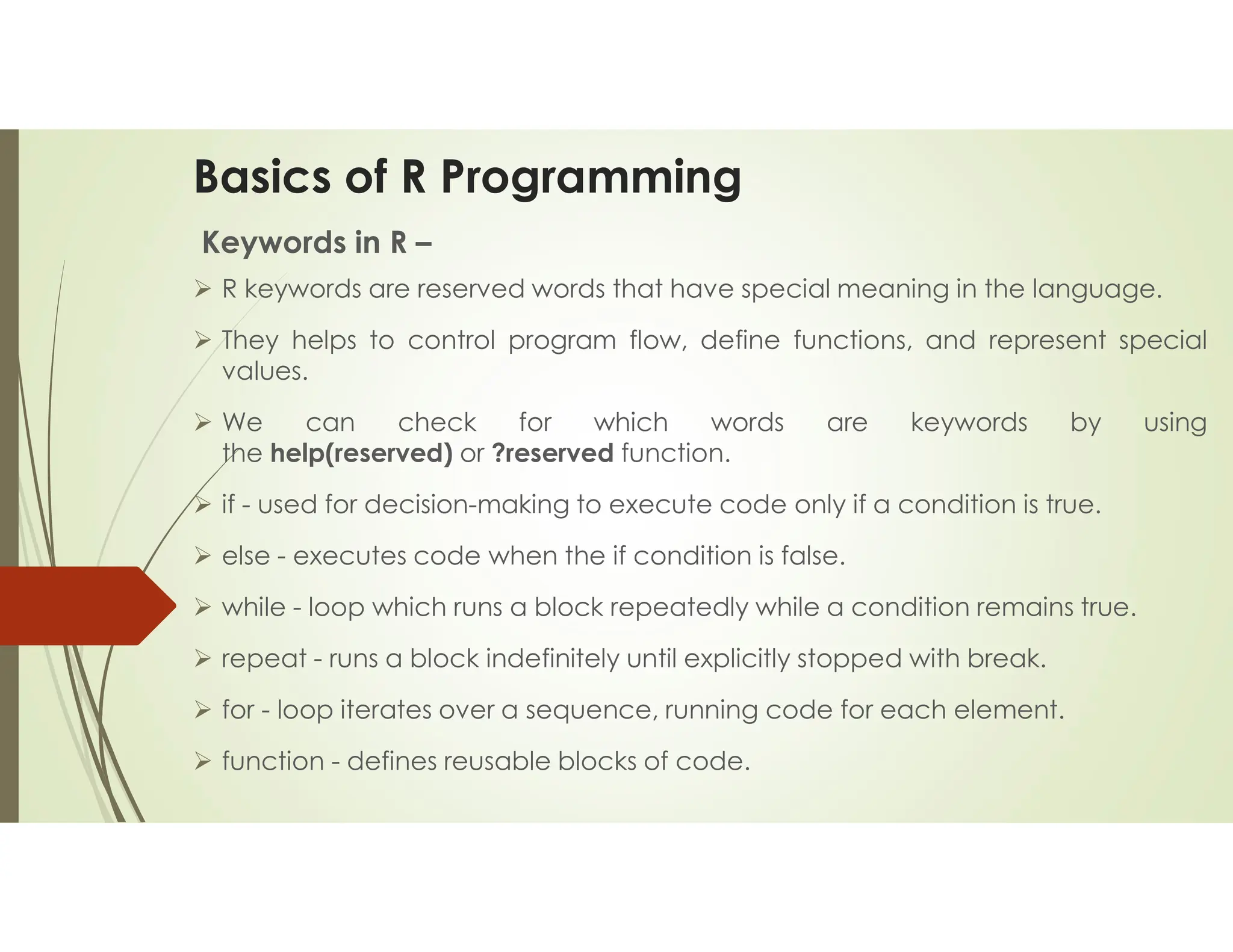 Basics of R Programming Keywords in R –  R keywords are reserved words that have special meaning in the language.  They helps to control program flow, define functions, and represent special values.  We can check for which words are keywords by using the help(reserved) or ?reserved function.  if - used for decision-making to execute code only if a condition is true.  else - executes code when the if condition is false.  while - loop which runs a block repeatedly while a condition remains true.  repeat - runs a block indefinitely until explicitly stopped with break.  for - loop iterates over a sequence, running code for each element.  function - defines reusable blocks of code. 