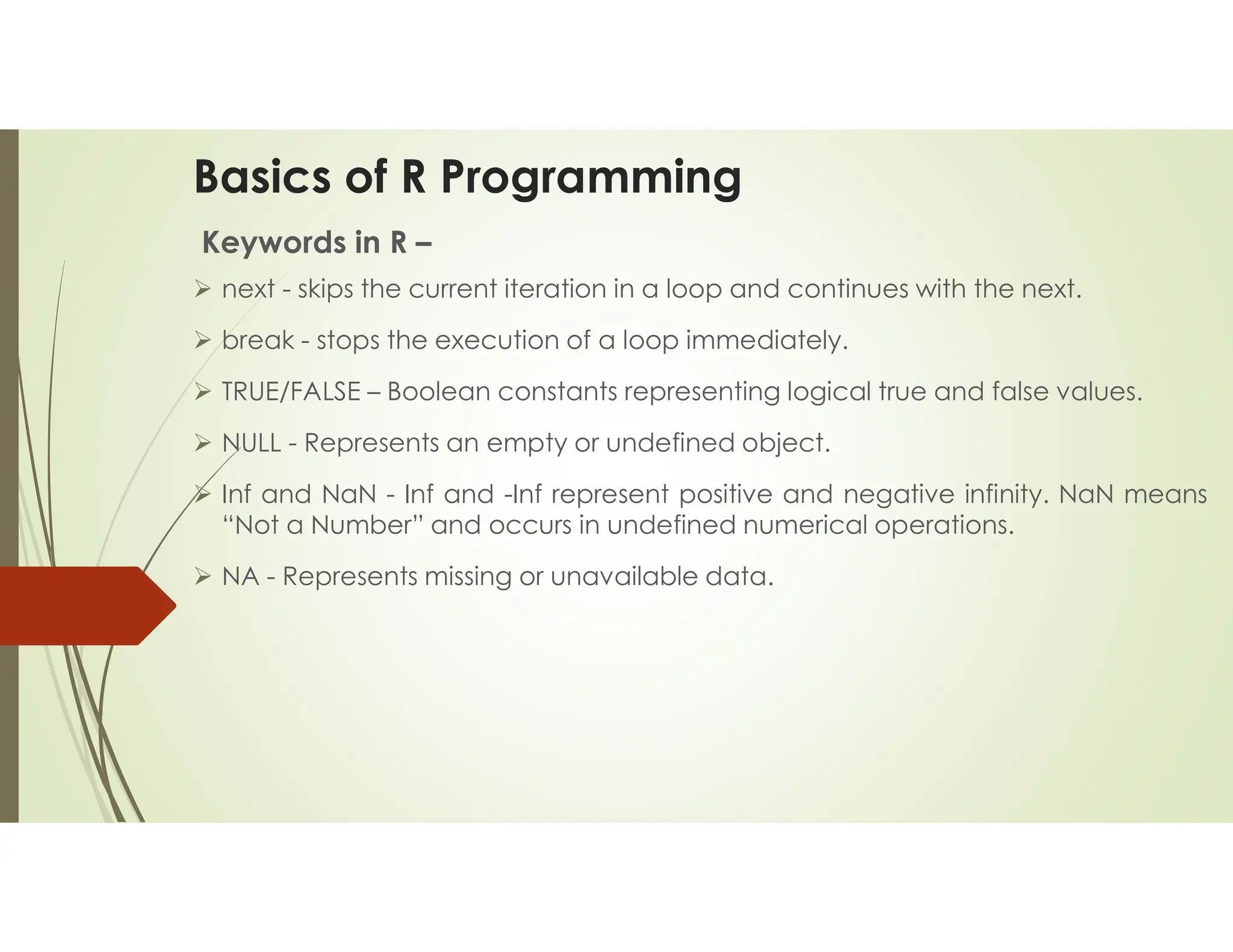 Basics of R Programming Keywords in R –  next - skips the current iteration in a loop and continues with the next.  break - stops the execution of a loop immediately.  TRUE/FALSE – Boolean constants representing logical true and false values.  NULL - Represents an empty or undefined object.  Inf and NaN - Inf and -Inf represent positive and negative infinity. NaN means “Not a Number” and occurs in undefined numerical operations.  NA - Represents missing or unavailable data. 