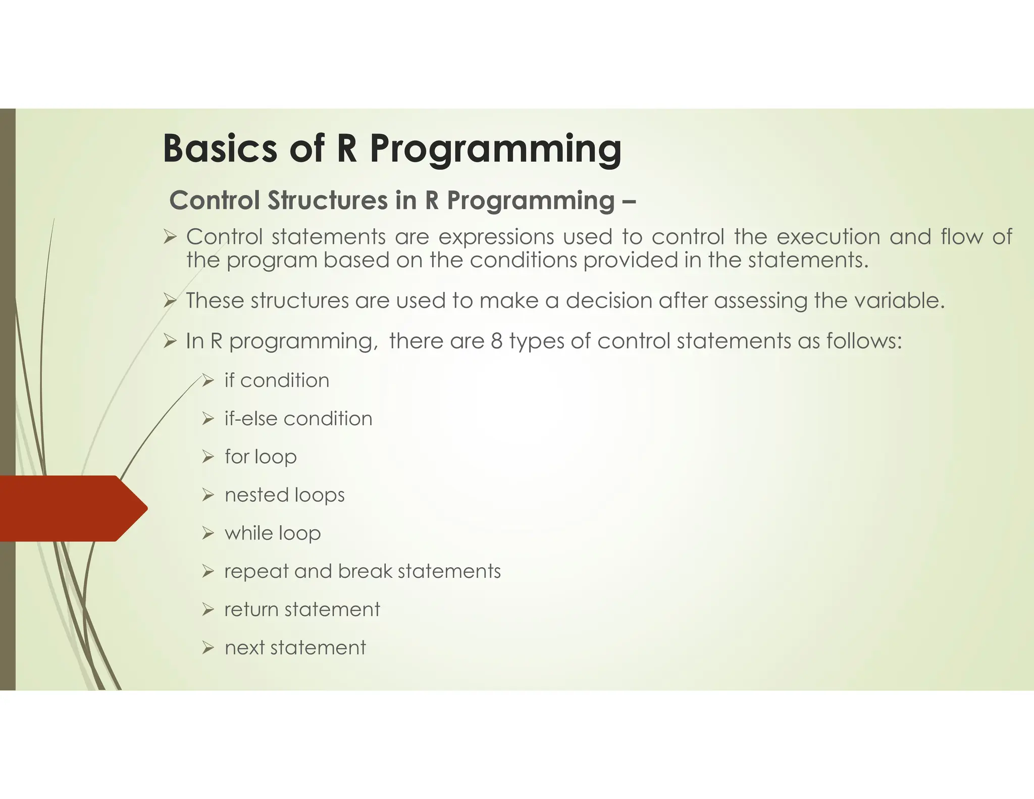 Basics of R Programming Control Structures in R Programming –  Control statements are expressions used to control the execution and flow of the program based on the conditions provided in the statements.  These structures are used to make a decision after assessing the variable.  In R programming, there are 8 types of control statements as follows:  if condition  if-else condition  for loop  nested loops  while loop  repeat and break statements  return statement  next statement 