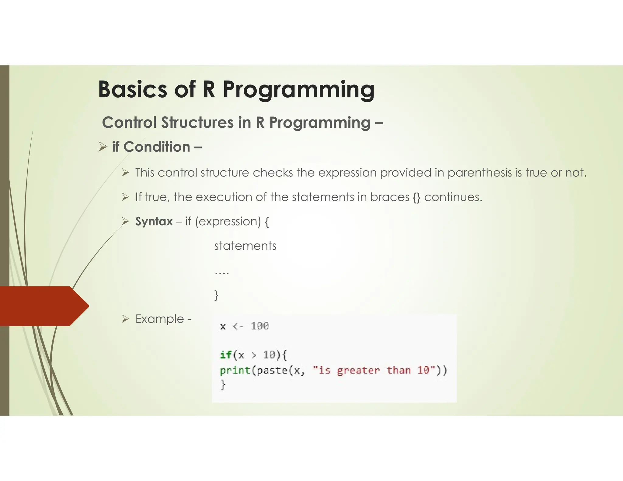 Basics of R Programming Control Structures in R Programming –  if Condition –  This control structure checks the expression provided in parenthesis is true or not.  If true, the execution of the statements in braces {} continues.  Syntax – if (expression) { statements …. }  Example - 