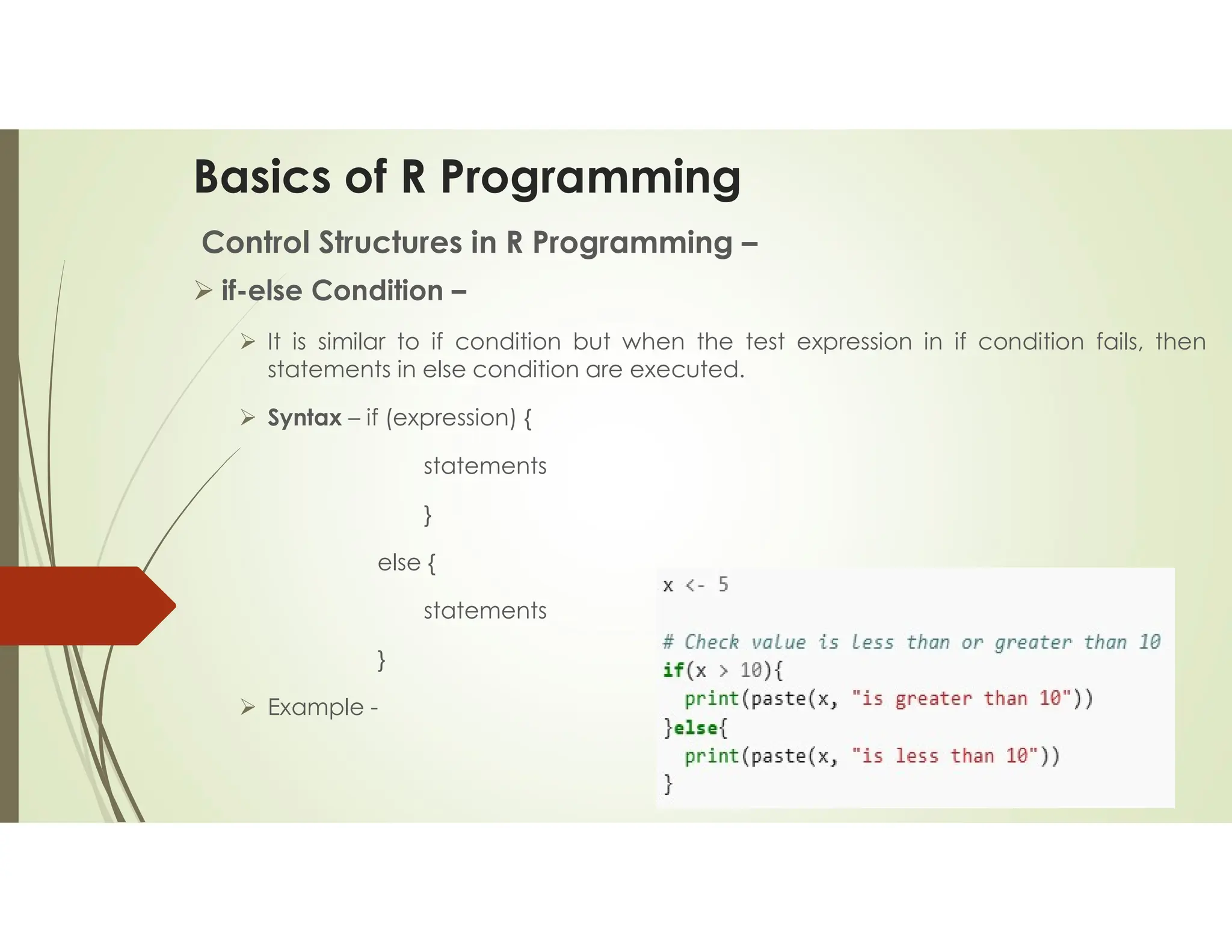 Basics of R Programming Control Structures in R Programming –  if-else Condition –  It is similar to if condition but when the test expression in if condition fails, then statements in else condition are executed.  Syntax – if (expression) { statements } else { statements }  Example - 